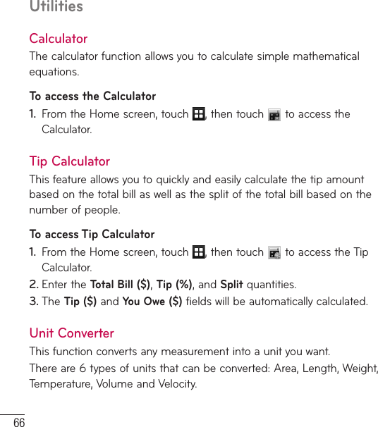 66UtilitiesCalculatorThe calculator function allows you to calculate simple mathematical equations.To access the Calculator1.  From the Home screen, touch  , then touch   to access the Calculator.Tip CalculatorThis feature allows you to quickly and easily calculate the tip amount based on the total bill as well as the split of the total bill based on the number of people.To access Tip Calculator1.  From the Home screen, touch  , then touch   to access the Tip Calculator. 2. Enter the Total Bill ($), Tip (%), and Split quantities. 3. The Tip ($) and You Owe ($) fields will be automatically calculated.Unit ConverterThis function converts any measurement into a unit you want. There are 6 types of units that can be converted: Area, Length, Weight, Temperature, Volume and Velocity.
