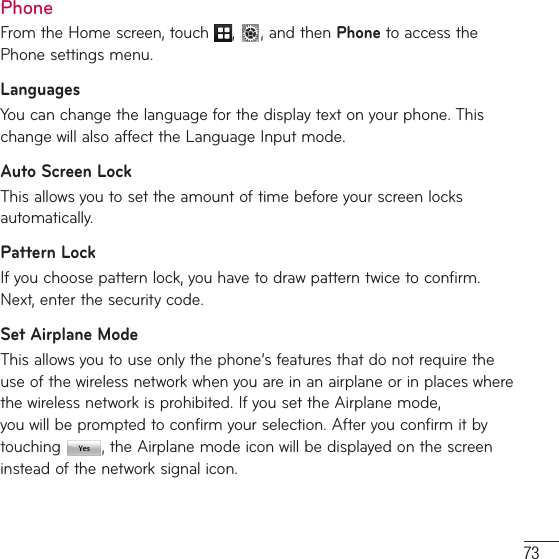 73PhoneFrom the Home screen, touch ,  , and then Phone to access the Phone settings menu.LanguagesYou can change the language for the display text on your phone. This change will also affect the Language Input mode.Auto Screen LockThis allows you to set the amount of time before your screen locks automatically.Pattern LockIf you choose pattern lock, you have to draw pattern twice to confirm. Next, enter the security code. Set Airplane ModeThis allows you to use only the phone’s features that do not require the use of the wireless network when you are in an airplane or in places where the wireless network is prohibited. If you set the Airplane mode,  you will be prompted to confirm your selection. After you confirm it by touching  , the Airplane mode icon will be displayed on the screen instead of the network signal icon.