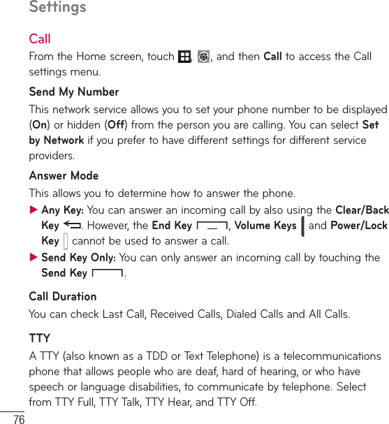 76SettingsCallFrom the Home screen, touch  ,  , and then Call to access the Call settings menu.Send My NumberThis network service allows you to set your phone number to be displayed (On) or hidden (Off) from the person you are calling. You can select Set by Network if you prefer to have different settings for different service providers.Answer ModeThis allows you to determine how to answer the phone. ƬAny Key: You can answer an incoming call by also using the Clear/Back Key . However, the End Key , Volume Keys  and Power/Lock Key  cannot be used to answer a call. ƬSend Key Only: You can only answer an incoming call by touching the Send Key  .Call DurationYou can check Last Call, Received Calls, Dialed Calls and All Calls.TTYA TTY (also known as a TDD or Text Telephone) is a telecommunications phone that allows people who are deaf, hard of hearing, or who have speech or language disabilities, to communicate by telephone. Select from TTY Full, TTY Talk, TTY Hear, and TTY Off.