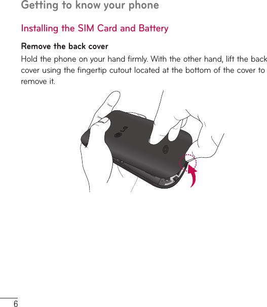 6Getting to know your phoneInstalling the SIM Card and BatteryRemove the back coverHold the phone on your hand firmly. With the other hand, lift the back cover using the fingertip cutout located at the bottom of the cover to remove it.
