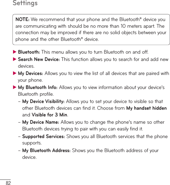 82SettingsNOTE: We recommend that your phone and the Bluetooth® device you are communicating with should be no more than 10 meters apart. The connection may be improved if there are no solid objects between your phone and the other Bluetooth® device. ƬBluetooth: This menu allows you to turn Bluetooth on and off. ƬSearch New Device: This function allows you to search for and add new devices. ƬMy Devices: Allows you to view the list of all devices that are paired with your phone. ƬMy Bluetooth Info: Allows you to view information about your device’s Bluetooth profile.–  My  Device  Visibility: Allows you to set your device to visible so that other Bluetooth devices can find it. Choose from My handset hidden and Visible for 3 Min. –  My Device Name: Allows you to change the phone’s name so other Bluetooth devices trying to pair with you can easily find it.–  Supported  Services: Shows you all Bluetooth services that the phone supports.–  My  Bluetooth  Address: Shows you the Bluetooth address of your device.