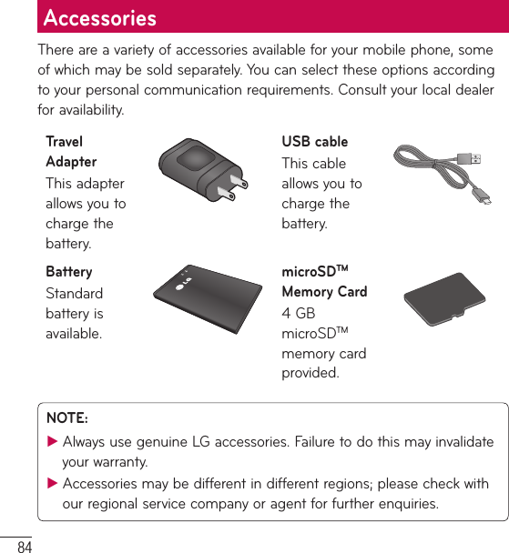 84There are a variety of accessories available for your mobile phone, some of which may be sold separately. You can select these options according to your personal communication requirements. Consult your local dealer for availability.Travel AdapterThis adapter allows you to charge the battery.USB cableThis cable allows you to charge the battery.BatteryStandard battery is available.microSDTM Memory Card4 GB microSDTM memory card provided.NOTE:  ƬAlways use genuine LG accessories. Failure to do this may invalidate your warranty. ƬAccessories may be different in different regions; please check with our regional service company or agent for further enquiries.Accessories
