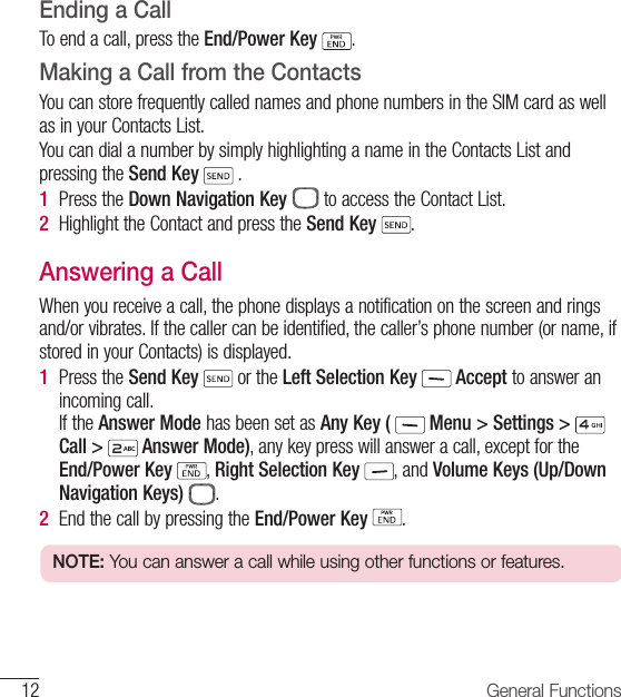 12 General FunctionsEnding a CallTo end a call, press the End/Power Key  .Making a Call from the ContactsYou can store frequently called names and phone numbers in the SIM card as well as in your Contacts List.You can dial a number by simply highlighting a name in the Contacts List and pressing the Send Key  .1  Press the Down Navigation Key  to access the Contact List.2  Highlight the Contact and press the Send Key  .Answering a CallWhen you receive a call, the phone displays a notification on the screen and rings and/or vibrates. If the caller can be identified, the caller’s phone number (or name, if stored in your Contacts) is displayed.1   Press  the  Send Key  or the Left Selection Key   Accept to answer an incoming call. If the Answer Mode has been set as Any Key (  Menu &gt; Settings &gt; Call &gt;   Answer Mode), any key press will answer a call, except for the End/Power Key , Right Selection Key , and Volume Keys (Up/Down Navigation Keys)  .2  End the call by pressing the End/Power Key  .NOTE: You can answer a call while using other functions or features.