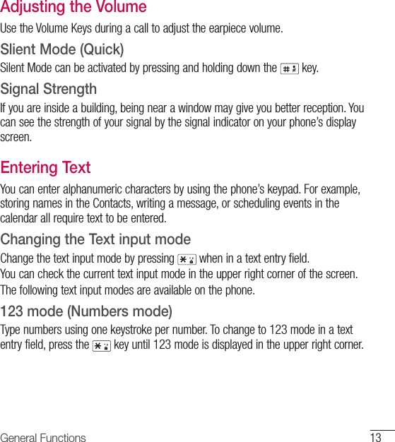 13General FunctionsAdjusting the VolumeUse the Volume Keys during a call to adjust the earpiece volume.Slient Mode (Quick)Silent Mode can be activated by pressing and holding down the   key.Signal StrengthIf you are inside a building, being near a window may give you better reception. You can see the strength of your signal by the signal indicator on your phone’s display screen.Entering TextYou can enter alphanumeric characters by using the phone’s keypad. For example, storing names in the Contacts, writing a message, or scheduling events in the calendar all require text to be entered.Changing the Text input modeChange the text input mode by pressing   when in a text entry field.You can check the current text input mode in the upper right corner of the screen.The following text input modes are available on the phone.123 mode (Numbers mode)Type numbers using one keystroke per number. To change to 123 mode in a text entry field, press the   key until 123 mode is displayed in the upper right corner.