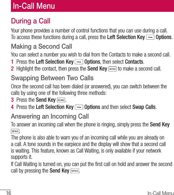 16 In-Call MenuDuring a CallYour phone provides a number of control functions that you can use during a call. To access these functions during a call, press the Left Selection Key  Options.Making a Second CallYou can select a number you wish to dial from the Contacts to make a second call.1  Press the Left Selection Key   Options, then select Contacts. 2  Highlight the contact, then press the Send Key  to make a second call. Swapping Between Two CallsOnce the second call has been dialed (or answered), you can switch between the calls by using one of the following three methods:3  Press the Send Key  .4   Press  the  Left Selection Key  Options and then select Swap Calls.Answering an Incoming CallTo answer an incoming call when the phone is ringing, simply press the Send Key . The phone is also able to warn you of an incoming call while you are already on a call. A tone sounds in the earpiece and the display will show that a second call is waiting. This feature, known as Call Waiting, is only available if your network supports it.If Call Waiting is turned on, you can put the first call on hold and answer the second call by pressing the Send Key .In-Call Menu