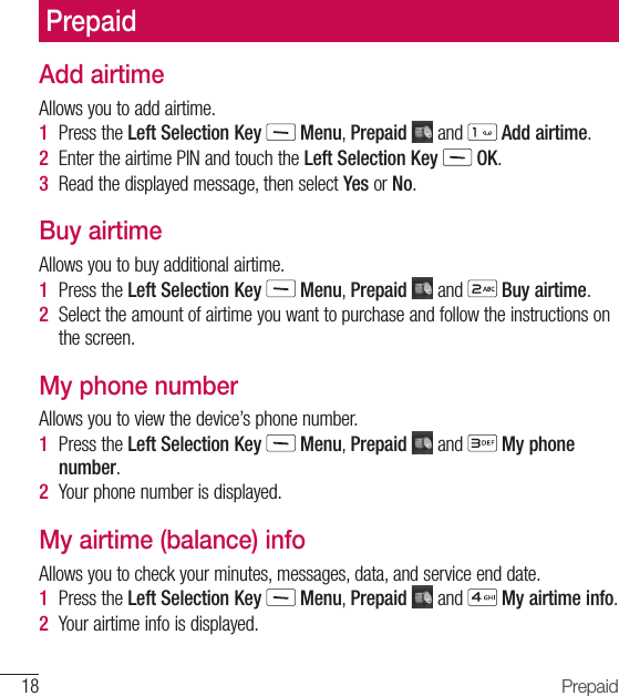 18 PrepaidAdd airtimeAllows you to add airtime.1  Press the Left Selection Key   Menu, Prepaid   and   Add airtime.2  Enter the airtime PIN and touch the Left Selection Key   OK. 3  Read the displayed message, then select Yes or No.Buy airtimeAllows you to buy additional airtime.1  Press the Left Selection Key   Menu, Prepaid   and   Buy airtime.2  Select the amount of airtime you want to purchase and follow the instructions on the screen.My phone numberAllows you to view the device’s phone number.1  Press the Left Selection Key   Menu, Prepaid   and   My phone number.2  Your phone number is displayed.My airtime (balance) infoAllows you to check your minutes, messages, data, and service end date. 1  Press the Left Selection Key   Menu, Prepaid   and   My airtime info.2  Your airtime info is displayed.Prepaid
