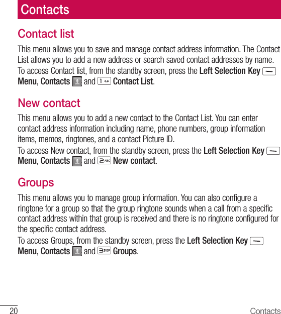20 ContactsContact listThis menu allows you to save and manage contact address information. The Contact List allows you to add a new address or search saved contact addresses by name.To access Contact list, from the standby screen, press the Left Selection Key  Menu, Contacts   and   Contact List.New contactThis menu allows you to add a new contact to the Contact List. You can enter contact address information including name, phone numbers, group information items, memos, ringtones, and a contact Picture ID.To access New contact, from the standby screen, press the Left Selection Key  Menu, Contacts   and   New contact.GroupsThis menu allows you to manage group information. You can also configure a ringtone for a group so that the group ringtone sounds when a call from a specific contact address within that group is received and there is no ringtone configured for the specific contact address.To access Groups, from the standby screen, press the Left Selection Key  Menu, Contacts   and   Groups.Contacts