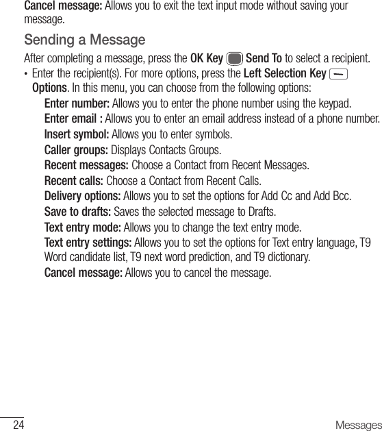 24 MessagesCancel message: Allows you to exit the text input mode without saving your message.Sending a MessageAfter completing a message, press the OK Key   Send To to select a recipient.•  Enter the recipient(s). For more options, press the Left Selection Key   Options. In this menu, you can choose from the following options:Enter number: Allows you to enter the phone number using the keypad.Enter email : Allows you to enter an email address instead of a phone number.Insert symbol: Allows you to enter symbols.Caller groups: Displays Contacts Groups.Recent messages: Choose a Contact from Recent Messages.Recent calls: Choose a Contact from Recent Calls.Delivery options: Allows you to set the options for Add Cc and Add Bcc.Save to drafts: Saves the selected message to Drafts.Text entry mode: Allows you to change the text entry mode. Text entry settings: Allows you to set the options for Text entry language, T9 Word candidate list, T9 next word prediction, and T9 dictionary.Cancel message: Allows you to cancel the message.