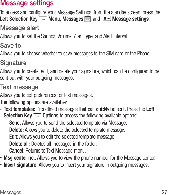 27MessagesMessage settingsTo access and configure your Message Settings, from the standby screen, press the Left Selection Key  Menu, Messages  , and    Message settings.Message alertAllows you to set the Sounds, Volume, Alert Type, and Alert Interval.Save toAllows you to choose whether to save messages to the SIM card or the Phone.SignatureAllows you to create, edit, and delete your signature, which can be configured to be sent out with your outgoing messages.Text messageAllows you to set preferences for text messages.The following options are available:•  Text templates: Predefined messages that can quickly be sent. Press the Left Selection Key  Options to access the following available options:Send: Allows you to send the selected template via Message.Delete: Allows you to delete the selected template message.Edit: Allows you to edit the selected template message.Delete all: Deletes all messages in the folder.Cancel: Returns to Text Message menu. •   Msg center no.: Allows you to view the phone number for the Message center. •    Insert signature: Allows you to insert your signature in outgoing messages. 