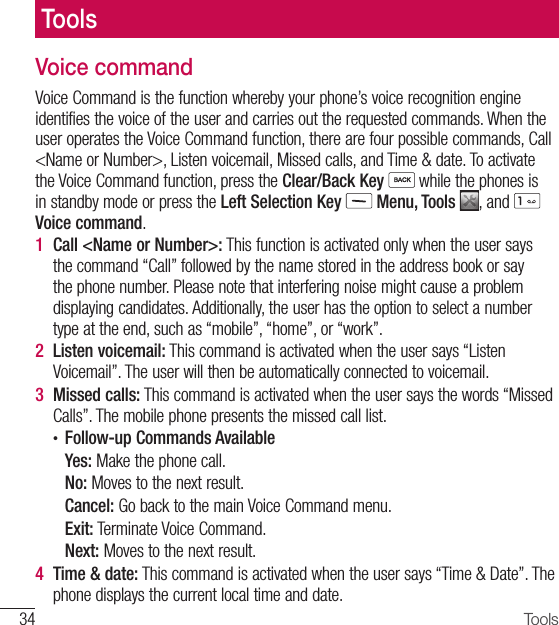 34 ToolsVoice commandVoice Command is the function whereby your phone’s voice recognition engine identifies the voice of the user and carries out the requested commands. When the user operates the Voice Command function, there are four possible commands, Call &lt;Name or Number&gt;, Listen voicemail, Missed calls, and Time &amp; date. To activate the Voice Command function, press the Clear/Back Key  while the phones is in standby mode or press the Left Selection Key  Menu, Tools  , and   Voice command.1  Call &lt;Name or Number&gt;: This function is activated only when the user says the command “Call” followed by the name stored in the address book or say the phone number. Please note that interfering noise might cause a problem displaying candidates. Additionally, the user has the option to select a number type at the end, such as “mobile”, “home”, or “work”.2  Listen voicemail: This command is activated when the user says “Listen Voicemail”. The user will then be automatically connected to voicemail.3  Missed calls: This command is activated when the user says the words “Missed Calls”. The mobile phone presents the missed call list.•  Follow-up Commands AvailableYes: Make the phone call.No: Moves to the next result.Cancel: Go back to the main Voice Command menu.Exit: Terminate Voice Command.Next: Moves to the next result.4  Time &amp; date: This command is activated when the user says “Time &amp; Date”. The phone displays the current local time and date.Tools