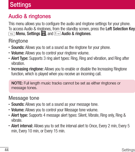 44 Settings Audio &amp; ringtonesThis menu allows you to configure the audio and ringtone settings for your phone. To access Audio &amp; ringtones, from the standby screen, press the Left Selection Key  Menu, Settings  , and   Audio &amp; ringtones.Ringtone•  Sounds: Allows you to set a sound as the ringtone for your phone.•  Volume: Allows you to control your ringtone volume.•  Alert Type: Supports 3 ring alert types: Ring, Ring and vibration, and Ring after vibration.•  Increasing ringtone: Allows you to enable or disable the Increasing Ringtone function, which is played when you receive an incoming call.NOTE: Full length music tracks cannot be set as either ringtones or message tones.Message tone•  Sounds: Allows you to set a sound as your message tone.•  Volume: Allows you to control your Message tone volume.•  Alert type: Supports 4 message alert types: Silent, Vibrate, Ring only, Ring &amp; vibrate.•  Alert interval: Allows you to set the interval alert to Once, Every 2 min, Every 5 min, Every 10 min, or Every 15 min. Settings