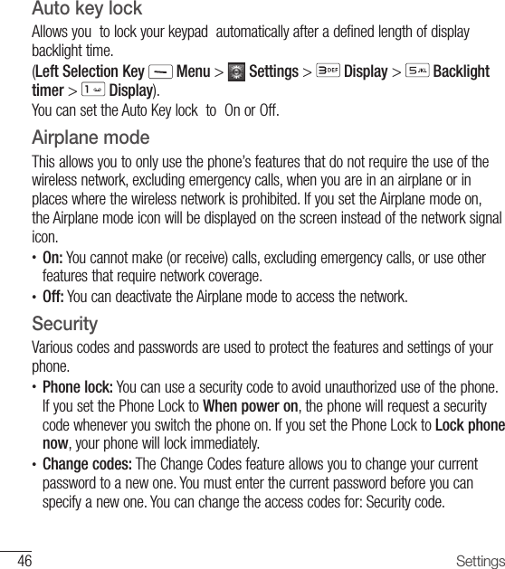 46 SettingsAuto key lock Allows you  to lock your keypad  automatically after a defined length of display backlight time.(Left Selection Key  Menu &gt;   Settings &gt;   Display &gt;   Backlight timer &gt;   Display).You can set the Auto Key lock  to  On or Off. Airplane modeThis allows you to only use the phone’s features that do not require the use of the wireless network, excluding emergency calls, when you are in an airplane or in places where the wireless network is prohibited. If you set the Airplane mode on, the Airplane mode icon will be displayed on the screen instead of the network signal icon.•  On: You cannot make (or receive) calls, excluding emergency calls, or use other features that require network coverage.•    Off: You can deactivate the Airplane mode to access the network. SecurityVarious codes and passwords are used to protect the features and settings of your phone.•  Phone lock: You can use a security code to avoid unauthorized use of the phone. If you set the Phone Lock to When power on, the phone will request a security code whenever you switch the phone on. If you set the Phone Lock to Lock phone now, your phone will lock immediately.•  Change codes: The Change Codes feature allows you to change your current password to a new one. You must enter the current password before you can specify a new one. You can change the access codes for: Security code. 