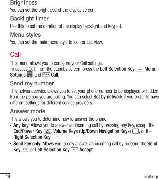 48 SettingsBrightnessYou can set the brightness of the display screen.  Backlight timerUse this to set the duration of the display backlight and keypad.Menu stylesYou can set the main menu style to Icon or List view.CallThis menu allows you to configure your Call settings. To access Call, from the standby screen, press the Left Selection Key  Menu, Settings  , and   Call.Send my numberThis network service allows you to set your phone number to be displayed or hidden from the person you are calling. You can select Set by network if you prefer to have different settings for different service providers.Answer modeThis allows you to determine how to answer the phone.•     Any key: Allows you to answer an incoming call by pressing any key, except the End/Power Key , Volume Keys (Up/Down Navigation Keys)  , or the Right Selection Key .•  Send key only: Allows you to only answer an incoming call by pressing the Send Key  or Left Selection Key   Accept.