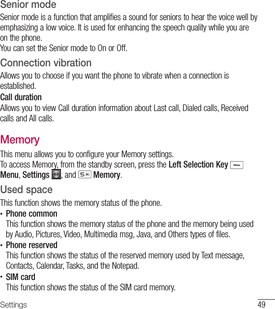49SettingsSenior modeSenior mode is a function that amplifies a sound for seniors to hear the voice well by emphasizing a low voice. It is used for enhancing the speech quality while you are on the phone.You can set the Senior mode to On or Off.Connection vibrationAllows you to choose if you want the phone to vibrate when a connection is established.Call durationAllows you to view Call duration information about Last call, Dialed calls, Received calls and All calls.MemoryThis menu allows you to configure your Memory settings. To access Memory, from the standby screen, press the Left Selection Key  Menu, Settings  , and   Memory.Used spaceThis function shows the memory status of the phone.•  Phone commonThis function shows the memory status of the phone and the memory being used by Audio, Pictures, Video, Multimedia msg, Java, and Others types of files.•  Phone reserved This function shows the status of the reserved memory used by Text message, Contacts, Calendar, Tasks, and the Notepad.•  SIM card This function shows the status of the SIM card memory.