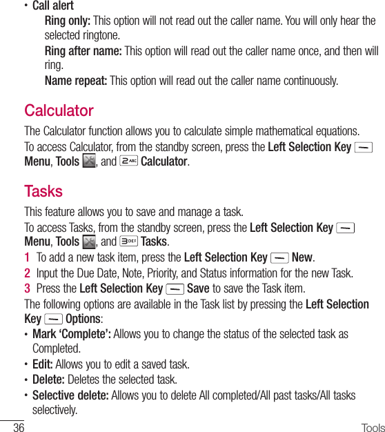 36 Tools•  Call alertRing only: This option will not read out the caller name. You will only hear the selected ringtone.Ring after name: This option will read out the caller name once, and then will ring.Name repeat: This option will read out the caller name continuously.CalculatorThe Calculator function allows you to calculate simple mathematical equations.To access Calculator, from the standby screen, press the Left Selection Key  Menu, Tools  , and   Calculator. TasksThis feature allows you to save and manage a task.To access Tasks, from the standby screen, press the Left Selection Key  Menu, Tools  , and   Tasks.1  To add a new task item, press the Left Selection Key   New.2  Input the Due Date, Note, Priority, and Status information for the new Task.3  Press the Left Selection Key   Save to save the Task item.The following options are available in the Task list by pressing the Left Selection Key  Options:•  Mark ‘Complete’: Allows you to change the status of the selected task as Completed.•  Edit: Allows you to edit a saved task.•  Delete: Deletes the selected task.•  Selective delete: Allows you to delete All completed/All past tasks/All tasks selectively.