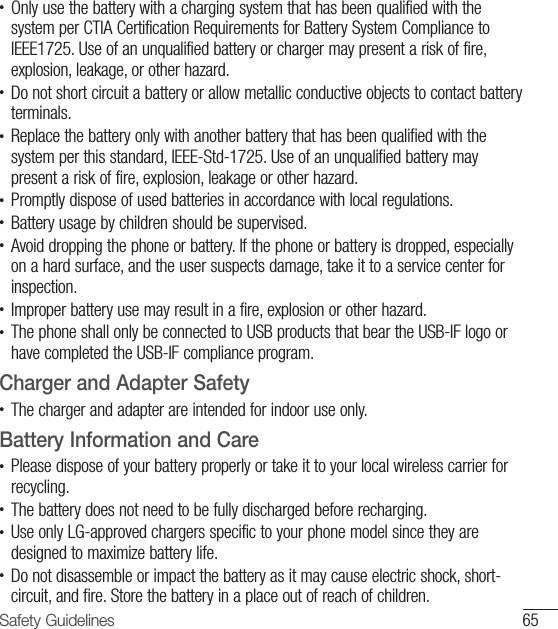 65Safety Guidelines•  Only use the battery with a charging system that has been qualified with the system per CTIA Certification Requirements for Battery System Compliance to IEEE1725. Use of an unqualified battery or charger may present a risk of fire, explosion, leakage, or other hazard.•  Do not short circuit a battery or allow metallic conductive objects to contact battery terminals.•  Replace the battery only with another battery that has been qualified with the system per this standard, IEEE-Std-1725. Use of an unqualified battery may present a risk of fire, explosion, leakage or other hazard.•  Promptly dispose of used batteries in accordance with local regulations.•  Battery usage by children should be supervised.•  Avoid dropping the phone or battery. If the phone or battery is dropped, especially on a hard surface, and the user suspects damage, take it to a service center for inspection.•   Improper battery use may result in a fire, explosion or other hazard.•  The phone shall only be connected to USB products that bear the USB-IF logo or have completed the USB-IF compliance program.Charger and Adapter Safety•  The charger and adapter are intended for indoor use only.Battery Information and Care•  Please dispose of your battery properly or take it to your local wireless carrier for recycling.•  The battery does not need to be fully discharged before recharging.•   Use only LG-approved chargers specific to your phone model since they are designed to maximize battery life.•  Do not disassemble or impact the battery as it may cause electric shock, short-circuit, and fire. Store the battery in a place out of reach of children.