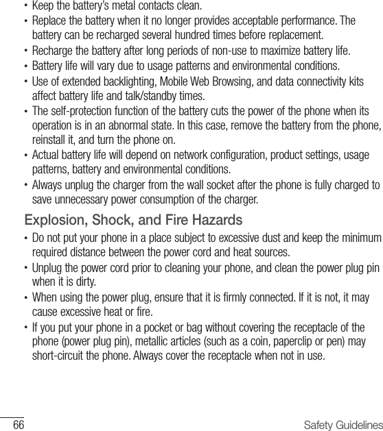66 Safety Guidelines•   Keep the battery’s metal contacts clean.•  Replace the battery when it no longer provides acceptable performance. The battery can be recharged several hundred times before replacement.•  Recharge the battery after long periods of non-use to maximize battery life.•  Battery life will vary due to usage patterns and environmental conditions.•  Use of extended backlighting, Mobile Web Browsing, and data connectivity kits affect battery life and talk/standby times.•  The self-protection function of the battery cuts the power of the phone when its operation is in an abnormal state. In this case, remove the battery from the phone, reinstall it, and turn the phone on. •  Actual battery life will depend on network configuration, product settings, usage patterns, battery and environmental conditions.•  Always unplug the charger from the wall socket after the phone is fully charged to save unnecessary power consumption of the charger.Explosion, Shock, and Fire Hazards•  Do not put your phone in a place subject to excessive dust and keep the minimum required distance between the power cord and heat sources.•  Unplug the power cord prior to cleaning your phone, and clean the power plug pin when it is dirty.•  When using the power plug, ensure that it is firmly connected. If it is not, it may cause excessive heat or fire.•  If you put your phone in a pocket or bag without covering the receptacle of the phone (power plug pin), metallic articles (such as a coin, paperclip or pen) may short-circuit the phone. Always cover the receptacle when not in use.