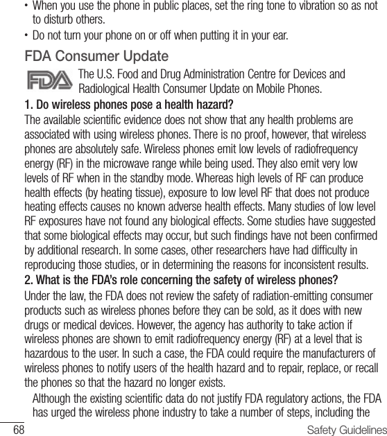 68 Safety Guidelines•  When you use the phone in public places, set the ring tone to vibration so as not to disturb others.•  Do not turn your phone on or off when putting it in your ear.FDA Consumer UpdateThe U.S. Food and Drug Administration Centre for Devices and Radiological Health Consumer Update on Mobile Phones.1. Do wireless phones pose a health hazard?The available scientific evidence does not show that any health problems are associated with using wireless phones. There is no proof, however, that wireless phones are absolutely safe. Wireless phones emit low levels of radiofrequency energy (RF) in the microwave range while being used. They also emit very low levels of RF when in the standby mode. Whereas high levels of RF can produce health effects (by heating tissue), exposure to low level RF that does not produce heating effects causes no known adverse health effects. Many studies of low level RF exposures have not found any biological effects. Some studies have suggested that some biological effects may occur, but such findings have not been confirmed by additional research. In some cases, other researchers have had difficulty in reproducing those studies, or in determining the reasons for inconsistent results.2. What is the FDA’s role concerning the safety of wireless phones?Under the law, the FDA does not review the safety of radiation-emitting consumer products such as wireless phones before they can be sold, as it does with new drugs or medical devices. However, the agency has authority to take action if wireless phones are shown to emit radiofrequency energy (RF) at a level that is hazardous to the user. In such a case, the FDA could require the manufacturers of wireless phones to notify users of the health hazard and to repair, replace, or recall the phones so that the hazard no longer exists.   Although the existing scientific data do not justify FDA regulatory actions, the FDA has urged the wireless phone industry to take a number of steps, including the 