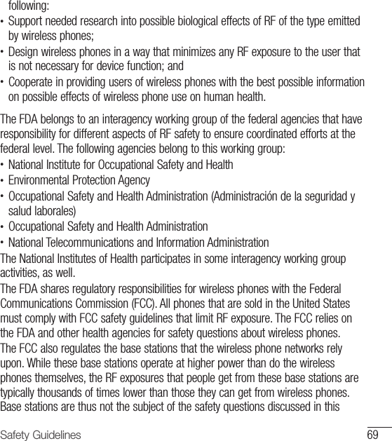 69Safety Guidelinesfollowing:•  Support needed research into possible biological effects of RF of the type emitted by wireless phones;•  Design wireless phones in a way that minimizes any RF exposure to the user that is not necessary for device function; and•  Cooperate in providing users of wireless phones with the best possible information on possible effects of wireless phone use on human health. The FDA belongs to an interagency working group of the federal agencies that have responsibility for different aspects of RF safety to ensure coordinated efforts at the federal level. The following agencies belong to this working group:•  National Institute for Occupational Safety and Health•  Environmental Protection Agency•  Occupational Safety and Health Administration (Administración de la seguridad y salud laborales)•  Occupational Safety and Health Administration•  National Telecommunications and Information Administration The National Institutes of Health participates in some interagency working group activities, as well. The FDA shares regulatory responsibilities for wireless phones with the Federal Communications Commission (FCC). All phones that are sold in the United States must comply with FCC safety guidelines that limit RF exposure. The FCC relies on the FDA and other health agencies for safety questions about wireless phones.The FCC also regulates the base stations that the wireless phone networks rely upon. While these base stations operate at higher power than do the wireless phones themselves, the RF exposures that people get from these base stations are typically thousands of times lower than those they can get from wireless phones. Base stations are thus not the subject of the safety questions discussed in this 