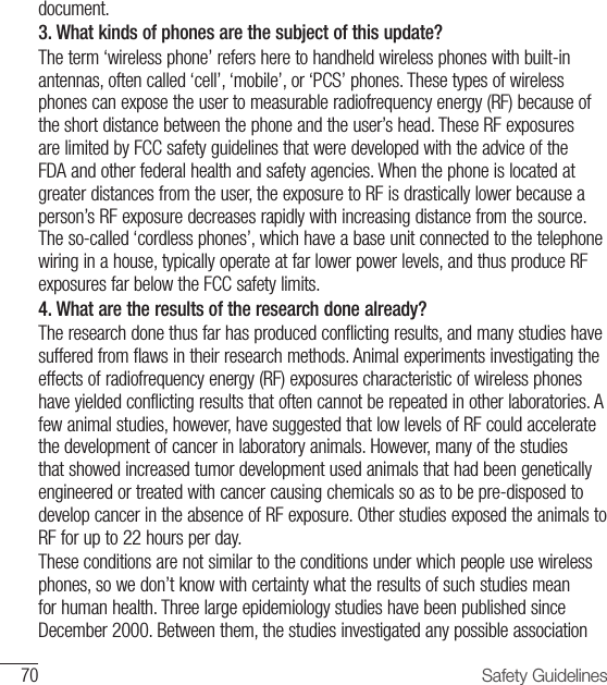 70 Safety Guidelinesdocument.3.  What kinds of phones are the subject of this update? The term ‘wireless phone’ refers here to handheld wireless phones with built-in antennas, often called ‘cell’, ‘mobile’, or ‘PCS’ phones. These types of wireless phones can expose the user to measurable radiofrequency energy (RF) because of the short distance between the phone and the user’s head. These RF exposures are limited by FCC safety guidelines that were developed with the advice of the FDA and other federal health and safety agencies. When the phone is located at greater distances from the user, the exposure to RF is drastically lower because a person’s RF exposure decreases rapidly with increasing distance from the source. The so-called ‘cordless phones’, which have a base unit connected to the telephone wiring in a house, typically operate at far lower power levels, and thus produce RF exposures far below the FCC safety limits.4.  What are the results of the research done already? The research done thus far has produced conflicting results, and many studies have suffered from flaws in their research methods. Animal experiments investigating the effects of radiofrequency energy (RF) exposures characteristic of wireless phones have yielded conflicting results that often cannot be repeated in other laboratories. A few animal studies, however, have suggested that low levels of RF could accelerate the development of cancer in laboratory animals. However, many of the studies that showed increased tumor development used animals that had been genetically engineered or treated with cancer causing chemicals so as to be pre-disposed to develop cancer in the absence of RF exposure. Other studies exposed the animals to RF for up to 22 hours per day.  These conditions are not similar to the conditions under which people use wireless phones, so we don’t know with certainty what the results of such studies mean for human health. Three large epidemiology studies have been published since December 2000. Between them, the studies investigated any possible association 