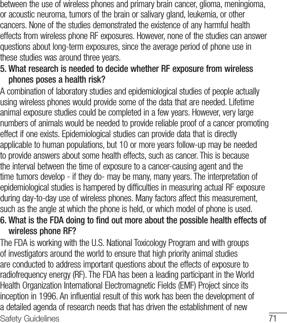 71Safety Guidelinesbetween the use of wireless phones and primary brain cancer, glioma, meningioma, or acoustic neuroma, tumors of the brain or salivary gland, leukemia, or other cancers. None of the studies demonstrated the existence of any harmful health effects from wireless phone RF exposures. However, none of the studies can answer questions about long-term exposures, since the average period of phone use in these studies was around three years.5.  What research is needed to decide whether RF exposure from wireless phones poses a health risk? A combination of laboratory studies and epidemiological studies of people actually using wireless phones would provide some of the data that are needed. Lifetime animal exposure studies could be completed in a few years. However, very large numbers of animals would be needed to provide reliable proof of a cancer promoting effect if one exists. Epidemiological studies can provide data that is directly applicable to human populations, but 10 or more years follow-up may be needed to provide answers about some health effects, such as cancer. This is because the interval between the time of exposure to a cancer-causing agent and the time tumors develop - if they do- may be many, many years. The interpretation of epidemiological studies is hampered by difficulties in measuring actual RF exposure during day-to-day use of wireless phones. Many factors affect this measurement, such as the angle at which the phone is held, or which model of phone is used.6.  What is the FDA doing to find out more about the possible health effects of wireless phone RF? The FDA is working with the U.S. National Toxicology Program and with groups of investigators around the world to ensure that high priority animal studies are conducted to address important questions about the effects of exposure to radiofrequency energy (RF). The FDA has been a leading participant in the World Health Organization International Electromagnetic Fields (EMF) Project since its inception in 1996. An influential result of this work has been the development of a detailed agenda of research needs that has driven the establishment of new 
