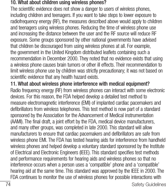74 Safety Guidelines10.  What about children using wireless phones? The scientific evidence does not show a danger to users of wireless phones, including children and teenagers. If you want to take steps to lower exposure to radiofrequency energy (RF), the measures described above would apply to children and teenagers using wireless phones. Reducing the time of wireless phone use and increasing the distance between the user and the RF source will reduce RF exposure. Some groups sponsored by other national governments have advised that children be discouraged from using wireless phones at all. For example, the government in the United Kingdom distributed leaflets containing such a recommendation in December 2000. They noted that no evidence exists that using a wireless phone causes brain tumors or other ill effects. Their recommendation to limit wireless phone use by children was strictly precautionary; it was not based on scientific evidence that any health hazard exists.11.  What about wireless phone interference with medical equipment?Radio frequency energy (RF) from wireless phones can interact with some electronic devices. For this reason, the FDA helped develop a detailed test method to measure electromagnetic interference (EMI) of implanted cardiac pacemakers and defibrillators from wireless telephones. This test method is now part of a standard sponsored by the Association for the Advancement of Medical instrumentation (AAMI). The final draft, a joint effort by the FDA, medical device manufacturers, and many other groups, was completed in late 2000. This standard will allow manufacturers to ensure that cardiac pacemakers and defibrillators are safe from wireless phone EMI. The FDA has tested hearing aids for interference from handheld wireless phones and helped develop a voluntary standard sponsored by the Institute of Electrical and Electronic Engineers (IEEE). This standard specifies test methods and performance requirements for hearing aids and wireless phones so that no interference occurs when a person uses a ‘compatible’ phone and a ‘compatible’ hearing aid at the same time. This standard was approved by the IEEE in 2000. The FDA continues to monitor the use of wireless phones for possible interactions with 