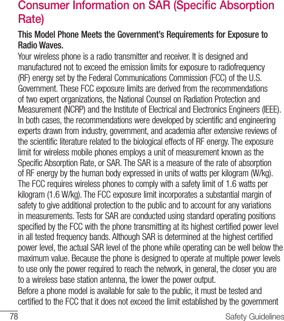 78 Safety GuidelinesConsumer Information on SAR (Specific Absorption Rate)This Model Phone Meets the Government’s Requirements for Exposure to Radio Waves.Your wireless phone is a radio transmitter and receiver. It is designed and manufactured not to exceed the emission limits for exposure to radiofrequency (RF) energy set by the Federal Communications Commission (FCC) of the U.S. Government. These FCC exposure limits are derived from the recommendations of two expert organizations, the National Counsel on Radiation Protection and Measurement (NCRP) and the Institute of Electrical and Electronics Engineers (IEEE). In both cases, the recommendations were developed by scientific and engineering experts drawn from industry, government, and academia after extensive reviews of the scientific literature related to the biological effects of RF energy. The exposure limit for wireless mobile phones employs a unit of measurement known as the Specific Absorption Rate, or SAR. The SAR is a measure of the rate of absorption of RF energy by the human body expressed in units of watts per kilogram (W/kg). The FCC requires wireless phones to comply with a safety limit of 1.6 watts per kilogram (1.6 W/kg). The FCC exposure limit incorporates a substantial margin of safety to give additional protection to the public and to account for any variations in measurements. Tests for SAR are conducted using standard operating positions specified by the FCC with the phone transmitting at its highest certified power level in all tested frequency bands. Although SAR is determined at the highest certified power level, the actual SAR level of the phone while operating can be well below the maximum value. Because the phone is designed to operate at multiple power levels to use only the power required to reach the network, in general, the closer you are to a wireless base station antenna, the lower the power output.Before a phone model is available for sale to the public, it must be tested and certified to the FCC that it does not exceed the limit established by the government 