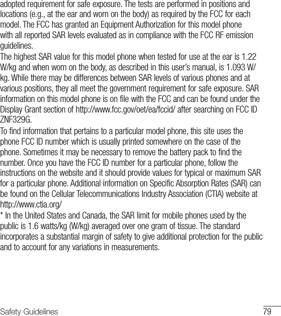79Safety Guidelinesadopted requirement for safe exposure. The tests are performed in positions and locations (e.g., at the ear and worn on the body) as required by the FCC for each model. The FCC has granted an Equipment Authorization for this model phone with all reported SAR levels evaluated as in compliance with the FCC RF emission guidelines.The highest SAR value for this model phone when tested for use at the ear is 1.22 W/kg and when worn on the body, as described in this user’s manual, is 1.093 W/kg. While there may be differences between SAR levels of various phones and at various positions, they all meet the government requirement for safe exposure. SAR information on this model phone is on file with the FCC and can be found under the Display Grant section of http://www.fcc.gov/oet/ea/fccid/ after searching on FCC ID ZNF329G.To find information that pertains to a particular model phone, this site uses the phone FCC ID number which is usually printed somewhere on the case of the phone. Sometimes it may be necessary to remove the battery pack to find the number. Once you have the FCC ID number for a particular phone, follow the instructions on the website and it should provide values for typical or maximum SAR for a particular phone. Additional information on Specific Absorption Rates (SAR) can be found on the Cellular Telecommunications Industry Association (CTIA) website at http://www.ctia.org/* In the United States and Canada, the SAR limit for mobile phones used by the public is 1.6 watts/kg (W/kg) averaged over one gram of tissue. The standard incorporates a substantial margin of safety to give additional protection for the public and to account for any variations in measurements.