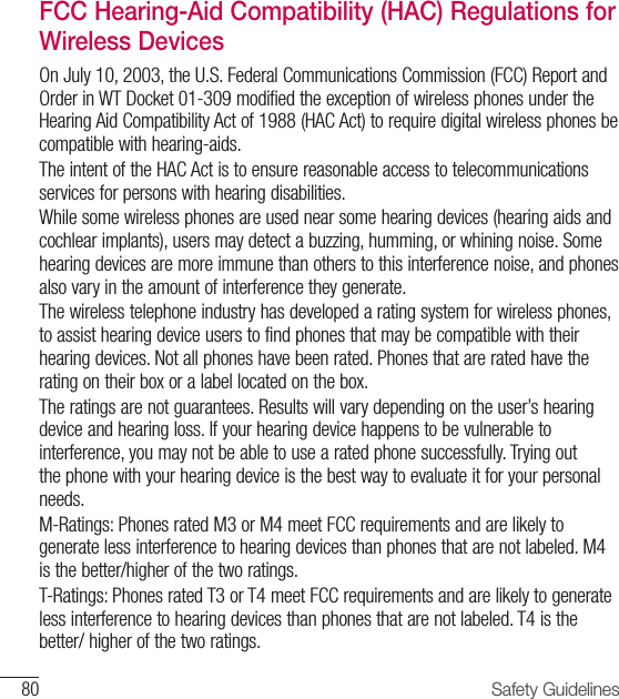 80 Safety GuidelinesFCC Hearing-Aid Compatibility (HAC) Regulations for Wireless DevicesOn July 10, 2003, the U.S. Federal Communications Commission (FCC) Report and Order in WT Docket 01-309 modified the exception of wireless phones under the Hearing Aid Compatibility Act of 1988 (HAC Act) to require digital wireless phones be compatible with hearing-aids.The intent of the HAC Act is to ensure reasonable access to telecommunications services for persons with hearing disabilities.While some wireless phones are used near some hearing devices (hearing aids and cochlear implants), users may detect a buzzing, humming, or whining noise. Some hearing devices are more immune than others to this interference noise, and phones also vary in the amount of interference they generate.The wireless telephone industry has developed a rating system for wireless phones, to assist hearing device users to find phones that may be compatible with their hearing devices. Not all phones have been rated. Phones that are rated have the rating on their box or a label located on the box.The ratings are not guarantees. Results will vary depending on the user’s hearing device and hearing loss. If your hearing device happens to be vulnerable to interference, you may not be able to use a rated phone successfully. Trying out the phone with your hearing device is the best way to evaluate it for your personal needs. M-Ratings: Phones rated M3 or M4 meet FCC requirements and are likely to generate less interference to hearing devices than phones that are not labeled. M4 is the better/higher of the two ratings.T-Ratings: Phones rated T3 or T4 meet FCC requirements and are likely to generate less interference to hearing devices than phones that are not labeled. T4 is the better/ higher of the two ratings. 