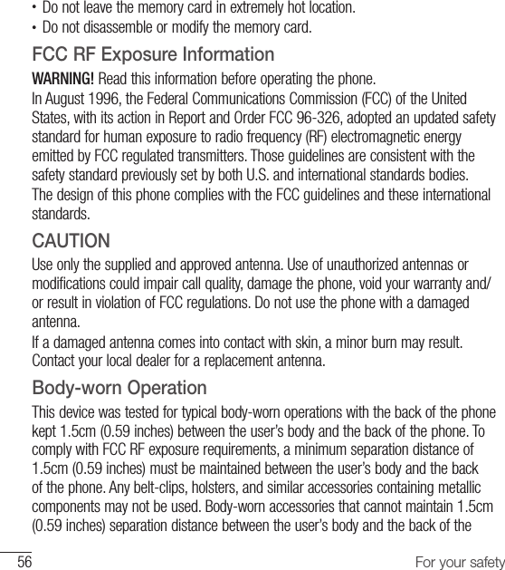 56 For your safety•  Do not leave the memory card in extremely hot location.•  Do not disassemble or modify the memory card.FCC RF Exposure InformationWARNING! Read this information before operating the phone.In August 1996, the Federal Communications Commission (FCC) of the United States, with its action in Report and Order FCC 96-326, adopted an updated safety standard for human exposure to radio frequency (RF) electromagnetic energy emitted by FCC regulated transmitters. Those guidelines are consistent with the safety standard previously set by both U.S. and international standards bodies.The design of this phone complies with the FCC guidelines and these international standards.CAUTIONUse only the supplied and approved antenna. Use of unauthorized antennas or modifications could impair call quality, damage the phone, void your warranty and/or result in violation of FCC regulations. Do not use the phone with a damaged antenna. If a damaged antenna comes into contact with skin, a minor burn may result. Contact your local dealer for a replacement antenna.Body-worn OperationThis device was tested for typical body-worn operations with the back of the phone kept 1.5cm (0.59 inches) between the user’s body and the back of the phone. To comply with FCC RF exposure requirements, a minimum separation distance of 1.5cm (0.59 inches) must be maintained between the user’s body and the back of the phone. Any belt-clips, holsters, and similar accessories containing metallic components may not be used. Body-worn accessories that cannot maintain 1.5cm (0.59 inches) separation distance between the user’s body and the back of the 