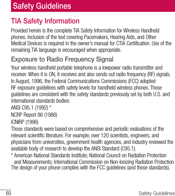 60 Safety GuidelinesTIA Safety InformationProvided herein is the complete TIA Safety Information for Wireless Handheld phones. Inclusion of the text covering Pacemakers, Hearing Aids, and Other Medical Devices is required in the owner’s manual for CTIA Certification. Use of the remaining TIA language is encouraged when appropriate.Exposure to Radio Frequency SignalYour wireless handheld portable telephone is a lowpower radio transmitter and receiver. When it is ON, it receives and also sends out radio frequency (RF) signals.In August, 1996, the Federal Communications Commissions (FCC) adopted RF exposure guidelines with safety levels for handheld wireless phones. Those guidelines are consistent with the safety standards previously set by both U.S. and international standards bodies:ANSI C95.1 (1992) *NCRP Report 86 (1986)ICNIRP (1996)Those standards were based on comprehensive and periodic evaluations of the relevant scientific literature. For example, over 120 scientists, engineers, and physicians from universities, government health agencies, and industry reviewed the available body of research to develop the ANSI Standard (C95.1).*  American National Standards Institute; National Council on Radiation Protection and Measurements; International Commission on Non-Ionizing Radiation ProtectionThe design of your phone complies with the FCC guidelines (and those standards).Safety Guidelines
