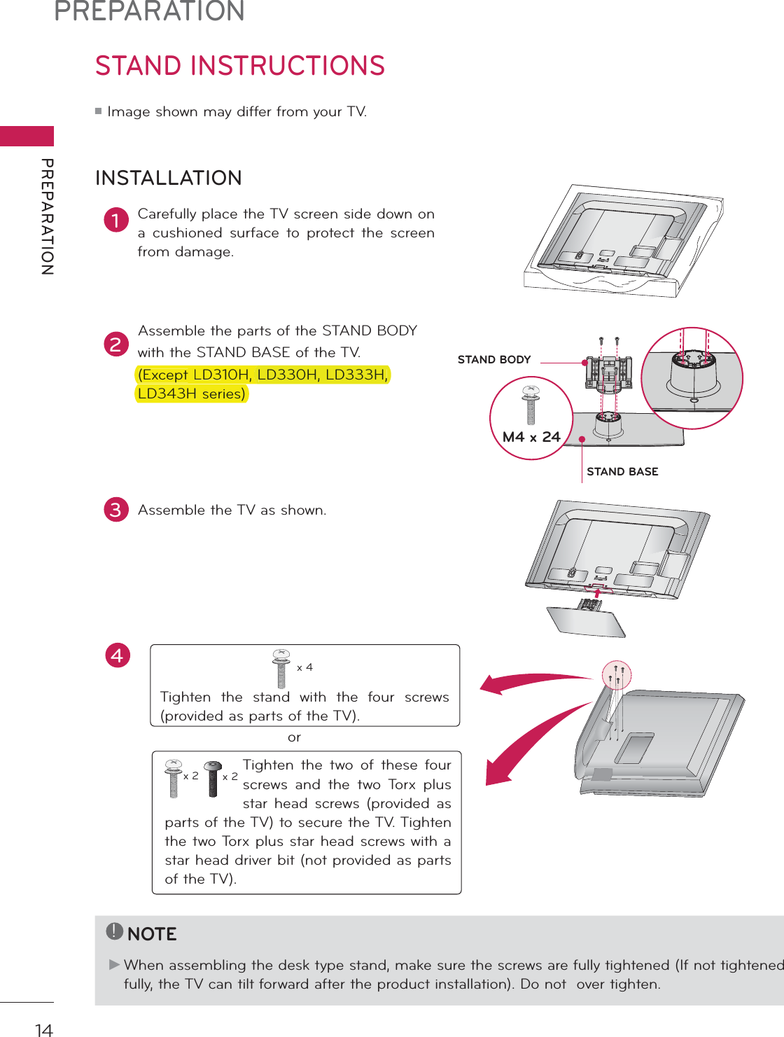 PREPARATIONPREPARATION14STAND INSTRUCTIONS ᯫ Image shown may differ from your TV.1Carefully place the TV screen side down on a cushioned surface to protect the screen from damage.2Assemble the parts of the STAND BODYwith the STAND BASE of the TV. (Except LD310H, LD330H, LD333H, LD343H series)INSTALLATION!NOTEŹ When assembling the desk type stand, make sure the screws are fully tightened (If not tightened fully, the TV can tilt forward after the product installation). Do not  over tighten.3Assemble the TV as shown.Tighten the stand with the four screws (provided as parts of the TV).x 4orTighten the two of these four screws and the two Torx plus star head screws (provided as parts of the TV) to secure the TV. Tighten the two Torx plus star head screws with a star head driver bit (not provided as parts of the TV).x 2 x 2M4 x 24STAND BASESTAND BODYAC  INCABLE  MANAGEMENTAC  INCABLE  MANAGEMENT4(ExceptLD310H,LD330H,LD333H,LD343Hseries)