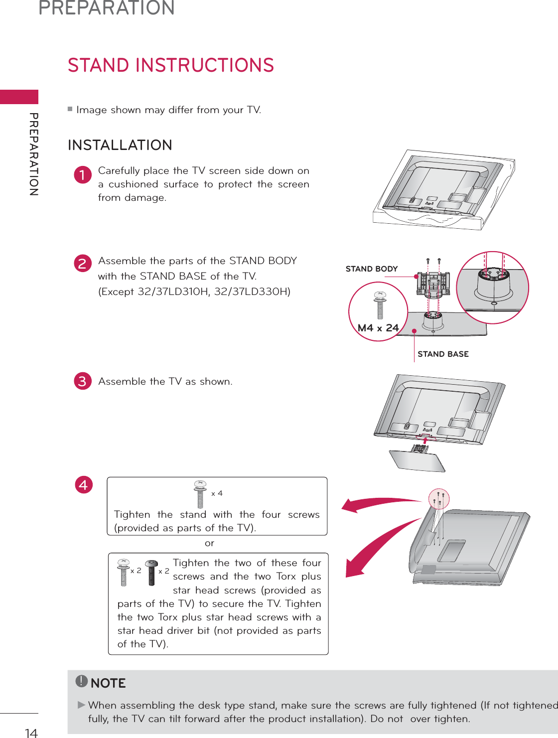 PREPARATIONPREPARATION14STAND INSTRUCTIONS ᯫ Image shown may differ from your TV.1Carefully place the TV screen side down on a cushioned surface to protect the screen from damage.2Assemble the parts of the STAND BODYwith the STAND BASE of the TV. (Except 32/37LD310H, 32/37LD330H)INSTALLATION!NOTEŹ When assembling the desk type stand, make sure the screws are fully tightened (If not tightened fully, the TV can tilt forward after the product installation). Do not  over tighten.3Assemble the TV as shown.Tighten the stand with the four screws (provided as parts of the TV).x 4orTighten the two of these four screws and the two Torx plus star head screws (provided as parts of the TV) to secure the TV. Tighten the two Torx plus star head screws with a star head driver bit (not provided as parts of the TV).x 2 x 2M4 x 24STAND BASESTAND BODYAC  INCABLE  MANAGEMENTAC  INCABLE  MANAGEMENT4