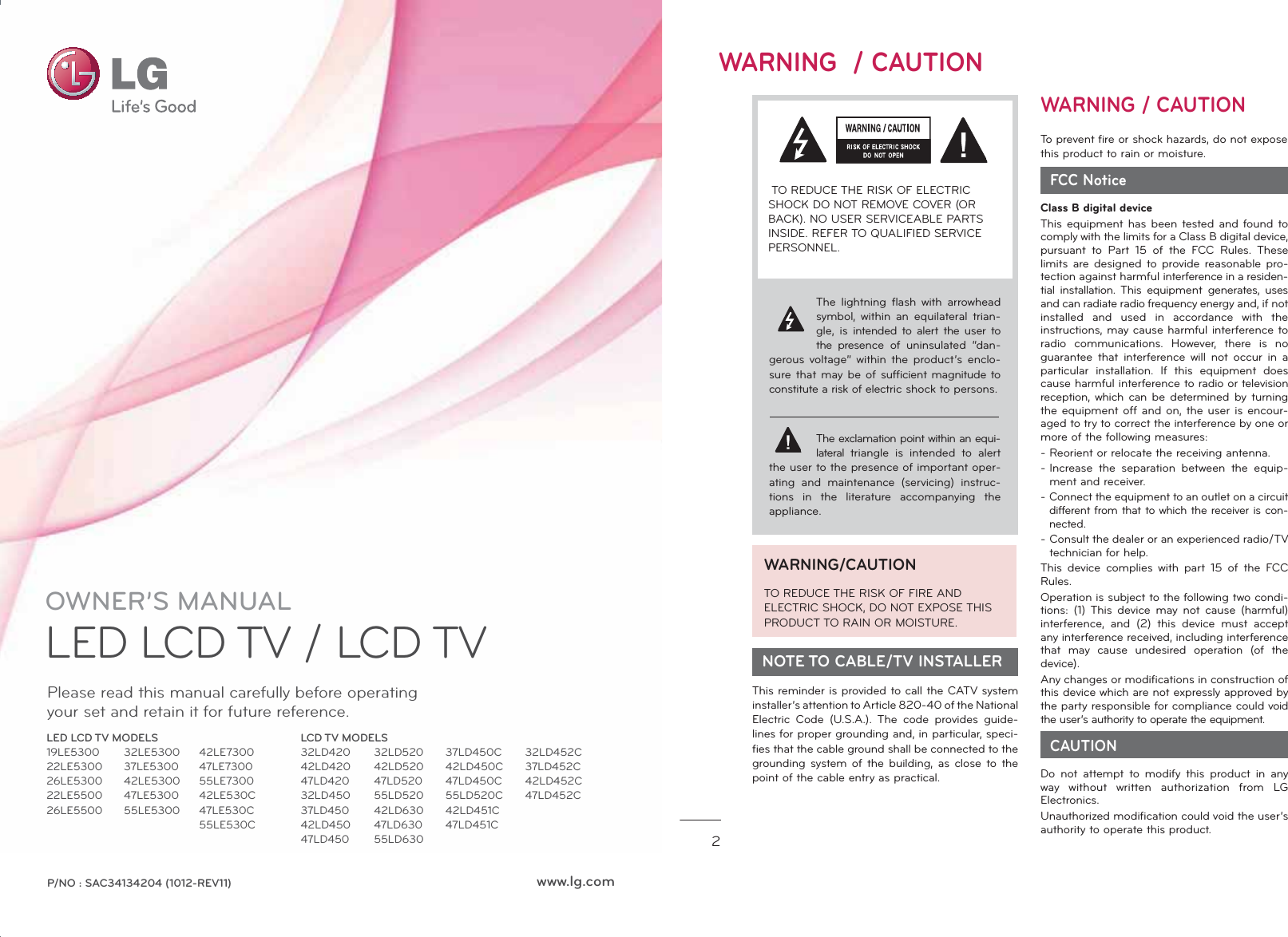 OWNER’S MANUALLED LCD TV / LCD TV Please read this manual carefully before operatingyour set and retain it for future reference.P/NO : SAC34134204 (1012-REV11) www.lg.comLED LCD TV MODELS19LE530022LE530026LE530022LE550026LE550032LE530037LE530042LE530047LE530055LE530042LE730047LE730055LE730042LE530C47LE530C55LE530CLCD TV MODELS32LD42042LD42047LD42032LD45037LD45042LD45047LD45037LD450C42LD450C47LD450C55LD520C42LD451C47LD451C32LD52042LD52047LD52055LD52042LD63047LD63055LD63032LD452C37LD452C42LD452C47LD452C2WARNING  / CAUTIONThe lightning flash with arrowhead symbol, within an equilateral trian-gle, is intended to alert the user to the presence of uninsulated “dan-gerous voltage” within the product’s enclo-sure that may be of sufficient magnitude to constitute a risk of electric shock to persons.The exclamation point within an equi-lateral triangle is intended to alert the user to the presence of important oper-ating and maintenance (servicing) instruc-tions in the literature accompanying the appliance. TO REDUCE THE RISK OF ELECTRIC SHOCK DO NOT REMOVE COVER (OR BACK). NO USER SERVICEABLE PARTS INSIDE. REFER TO QUALIFIED SERVICE PERSONNEL.WARNING/CAUTION TO REDUCE THE RISK OF FIRE AND ELECTRIC SHOCK, DO NOT EXPOSE THIS PRODUCT TO RAIN OR MOISTURE.  NOTE TO CABLE/TV INSTALLERThis reminder is provided to call the CATV system installer’s attention to Article 820-40 of the National Electric Code (U.S.A.). The code provides guide-lines for proper grounding and, in particular, speci-fies that the cable ground shall be connected to the grounding system of the building, as close to the point of the cable entry as practical.WARNING / CAUTIONTo prevent fire or shock hazards, do not expose this product to rain or moisture.  FCC NoticeClass B digital deviceThis equipment has been tested and found to comply with the limits for a Class B digital device, pursuant to Part 15 of the FCC Rules. These limits are designed to provide reasonable pro-tection against harmful interference in a residen-tial installation. This equipment  generates, uses and can radiate radio frequency energy and, if not installed and used in accordance with the instructions, may cause harmful interference to radio communications. However, there is no guarantee that interference will not occur in a particular installation. If this equipment does cause harmful interference to radio or television reception, which can be determined by turning the equipment off and on, the user is encour-aged to try to correct the interference by one or more of the following measures:- Reorient or relocate the receiving antenna.-  Increase the separation between the equip-ment and receiver.-  Connect the equipment to an outlet on a circuit different from that to which the receiver is con-nected.-  Consult the dealer or an experienced radio/TV technician for help.This device complies with part 15 of the FCC Rules.Operation is subject to the following two condi-tions: (1) This device may not cause (harmful) interference, and (2) this device must accept any interference received, including interference that may cause undesired operation (of the device).Any changes or modifications in construction of this device which are not expressly approved by the party responsible for compliance could void the user’s authority to operate the equipment.  CAUTIONDo not attempt to modify this product in any way without written authorization from LG Electronics.Unauthorized modification could void the user’s authority to operate this product.