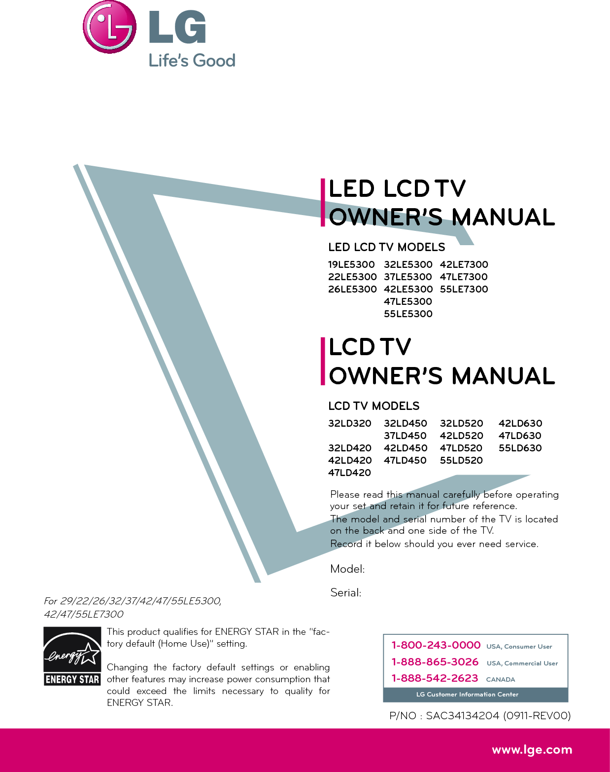 Please read this manual carefully before operating your set and retain it for future reference.The model and serial number of the TV is located on the back and one side of the TV. Record it below should you ever need service.P/NO : SAC34134204 (0911-REV00)www.lge.comThis product qualifies for ENERGY STAR in the “fac-tory default (Home Use)” setting.Changing the factory default settings or enabling other features may increase power consumption that could exceed the limits necessary to quality for ENERGY STAR.Model:Serial:For 29/22/26/32/37/42/47/55LE5300,42/47/55LE73001-800-243-0000 USA, Consumer User1-888-865-3026 USA, Commercial User1-888-542-2623 CANADALG Customer Information CenterLCD TVLED LCD TVOWNER’S MANUALOWNER’S MANUALLCD TV MODELS32LD32032LD42042LD42047LD42032LD520 42LD52047LD52055LD520LED LCD TV MODELS19LE530022LE530026LE530032LE530037LE530042LE530047LE530055LE530032LD45037LD45042LD45047LD45042LD63047LD63055LD63042LE730047LE730055LE7300