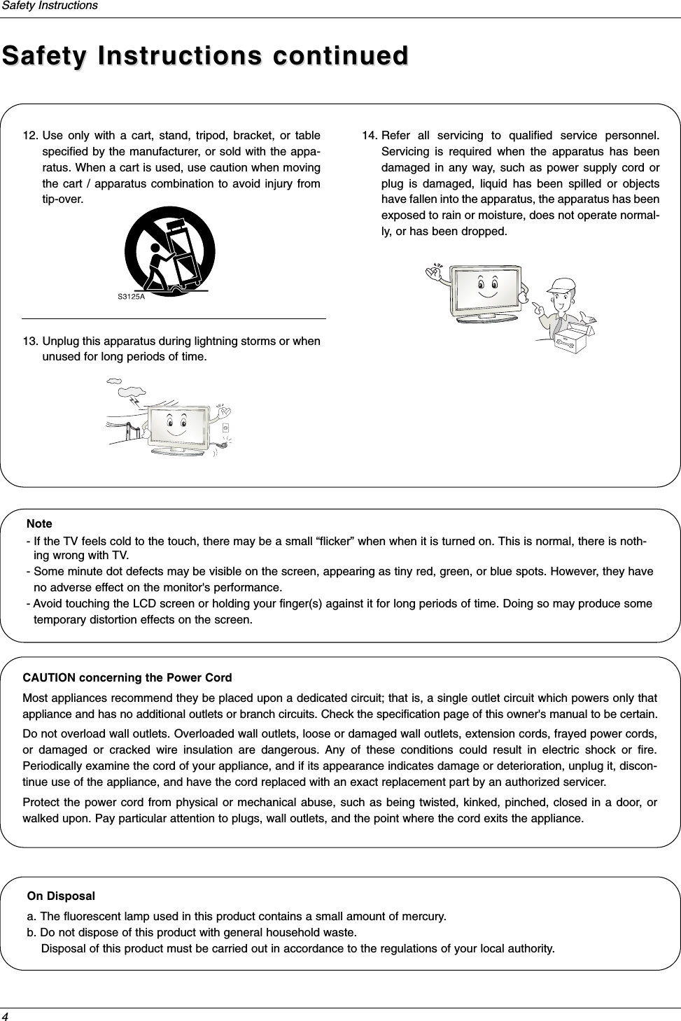 4Safety InstructionsSafety Instructions continuedSafety Instructions continued12. Use only with a cart, stand, tripod, bracket, or tablespecified by the manufacturer, or sold with the appa-ratus. When a cart is used, use caution when movingthe cart / apparatus combination to avoid injury fromtip-over.13. Unplug this apparatus during lightning storms or whenunused for long periods of time.14. Refer all servicing to qualified service personnel.Servicing is required when the apparatus has beendamaged in any way, such as power supply cord orplug is damaged, liquid has been spilled or objectshave fallen into the apparatus, the apparatus has beenexposed to rain or moisture, does not operate normal-ly, or has been dropped.On Disposal a. The fluorescent lamp used in this product contains a small amount of mercury.b. Do not dispose of this product with general household waste.Disposal of this product must be carried out in accordance to the regulations of your local authority.Note- If the TV feels cold to the touch, there may be a small “flicker” when when it is turned on. This is normal, there is noth-ing wrong with TV.- Some minute dot defects may be visible on the screen, appearing as tiny red, green, or blue spots. However, they haveno adverse effect on the monitor&apos;s performance.- Avoid touching the LCD screen or holding your finger(s) against it for long periods of time. Doing so may produce sometemporary distortion effects on the screen.CAUTION concerning the Power CordMost appliances recommend they be placed upon a dedicated circuit; that is, a single outlet circuit which powers only thatappliance and has no additional outlets or branch circuits. Check the specification page of this owner&apos;s manual to be certain.Do not overload wall outlets. Overloaded wall outlets, loose or damaged wall outlets, extension cords, frayed power cords,or damaged or cracked wire insulation are dangerous. Any of these conditions could result in electric shock or fire.Periodically examine the cord of your appliance, and if its appearance indicates damage or deterioration, unplug it, discon-tinue use of the appliance, and have the cord replaced with an exact replacement part by an authorized servicer.Protect the power cord from physical or mechanical abuse, such as being twisted, kinked, pinched, closed in a door, orwalked upon. Pay particular attention to plugs, wall outlets, and the point where the cord exits the appliance.