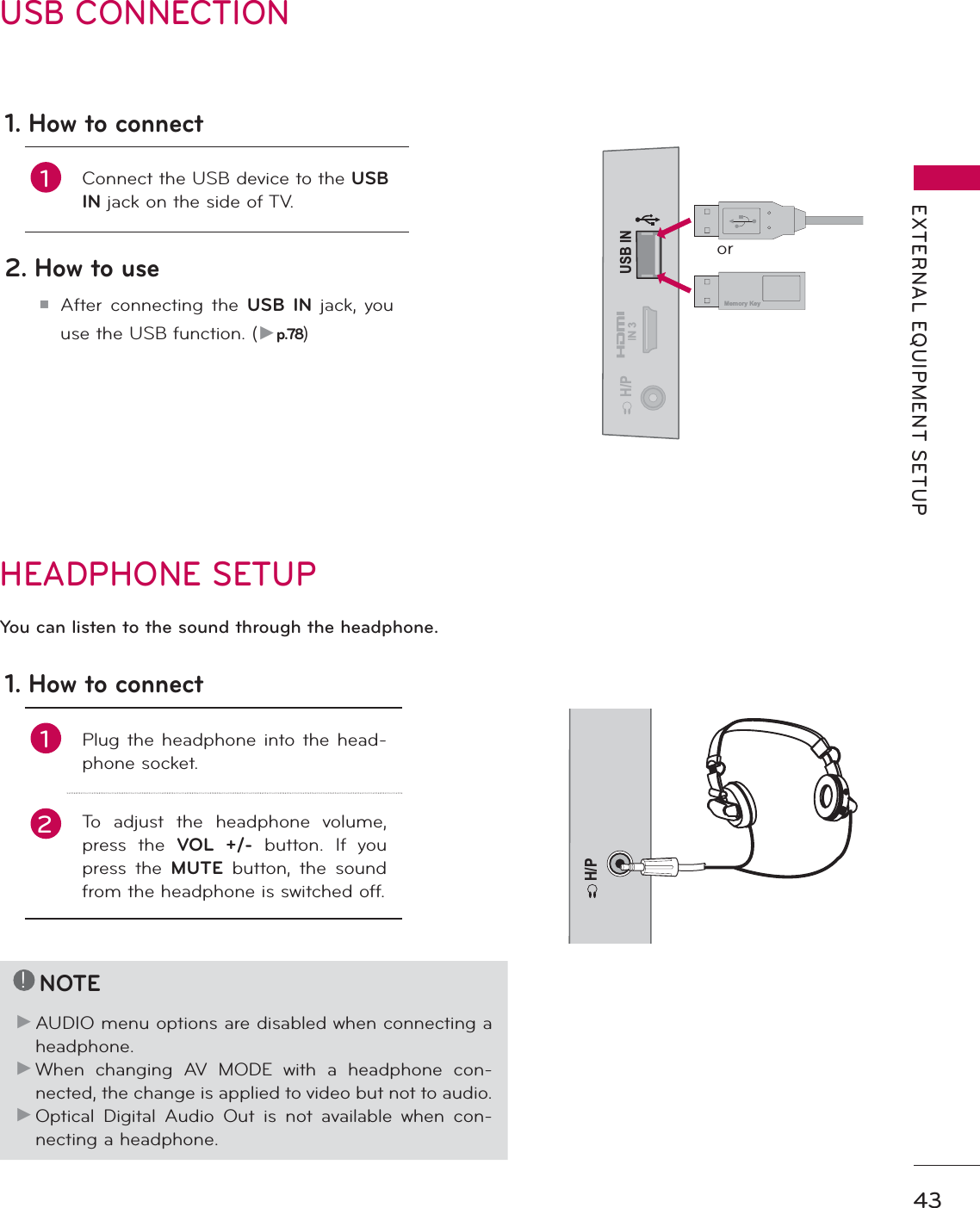 43EXTERNAL EQUIPMENT SETUPUSB CONNECTIONUSB ININ 3H/PMemory Keyor1. How to connect1Connect the USB device to the USBIN jack on the side of TV. 2. How to useᯫAfter connecting the USB IN jack, you use the USB function. (Źp.78)HEADPHONE SETUP H/PYou can listen to the sound through the headphone.1. How to connect1Plug the headphone into the head-phone socket.2To adjust the headphone volume, press the VOL +/- button. If you press the MUTE button, the sound from the headphone is switched off.!NOTEŹAUDIO menu options are disabled when connecting a headphone.ŹWhen changing AV MODE with a headphone con-nected, the change is applied to video but not to audio.ŹOptical Digital Audio Out is not available when con-necting a headphone.