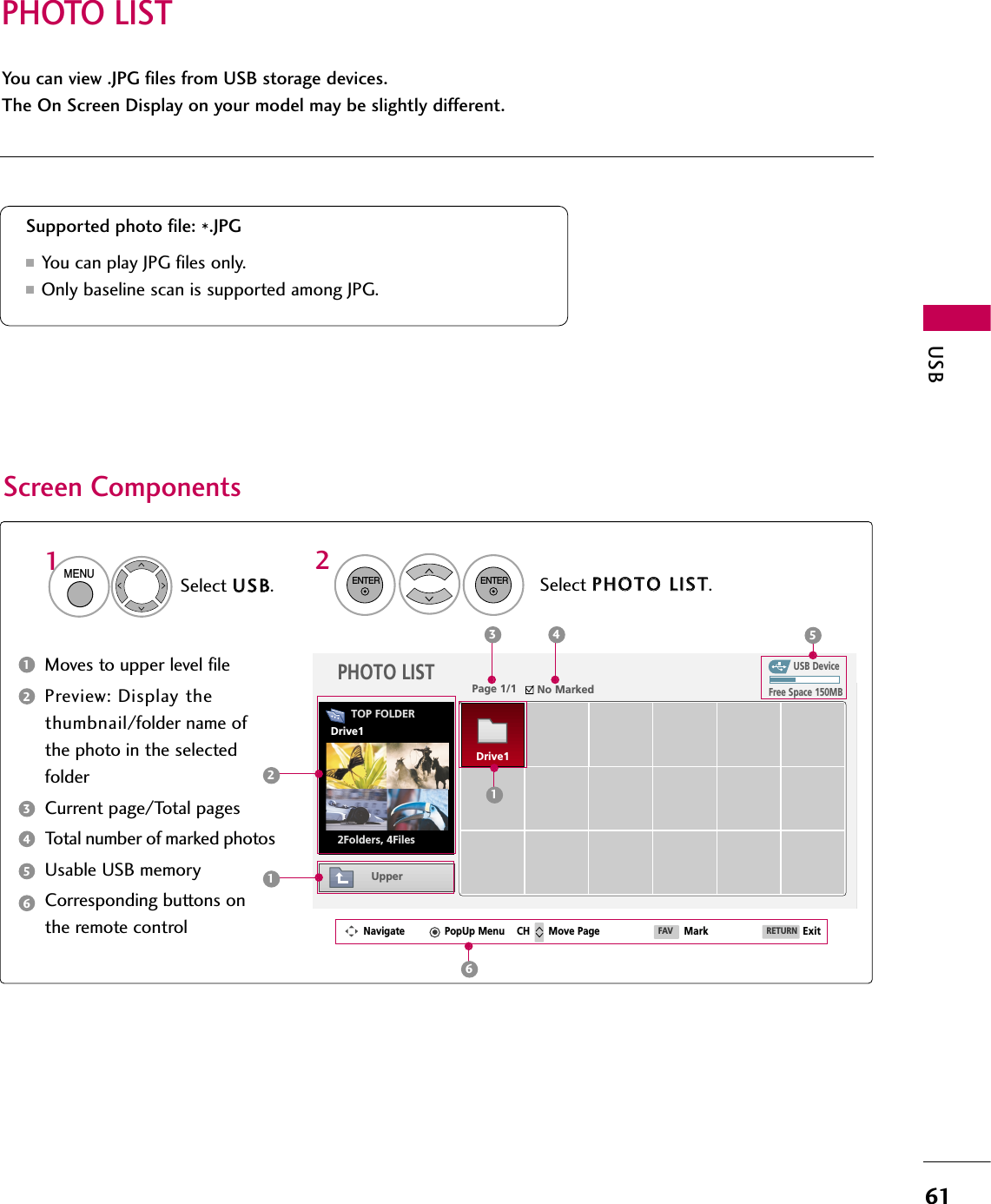 PHOTO LISTUSB61You can view .JPG files from USB storage devices.The On Screen Display on your model may be slightly different.Screen ComponentsMoves to upper level filePreview: Display thethumbnail/folder name ofthe photo in the selectedfolderCurrent page/Total pagesTotal number of marked photosUsable USB memoryCorresponding buttons onthe remote controlSupported photo file: *.JPG■You can play JPG files only.■Only baseline scan is supported among JPG.USB DevicePage 1/1 No MarkedPHOTO LISTUpperFree Space 150MBNavigate PopUp Menu Move Page Mark Exit2Folders, 4Files3 4 5112Select UUSSBB.Select PPHHOOTTOO  LLIISSTT.2TOP FOLDERDrive11MENUENTERENTER123456Drive1CH FAV RETURN6
