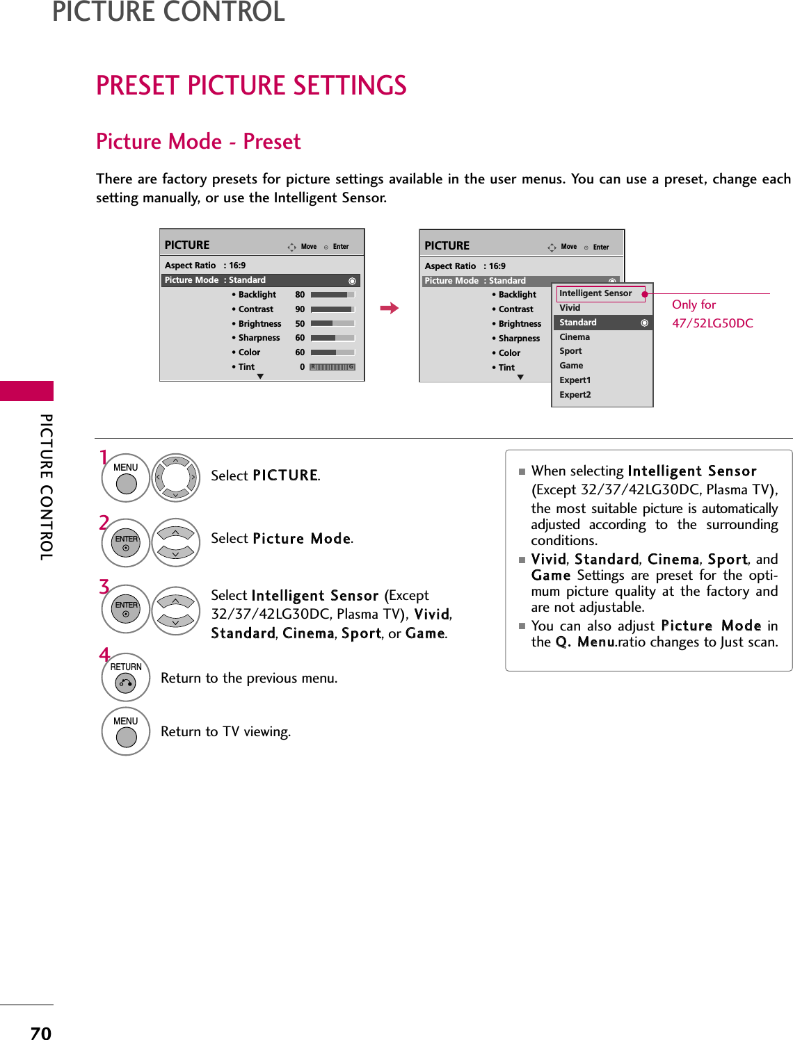 PICTURE CONTROL70PRESET PICTURE SETTINGSPICTURE CONTROLPicture Mode - PresetThere are factory presets for picture settings available in the user menus. You can use a preset, change eachsetting manually, or use the Intelligent Sensor.EnterMovePICTUREESelect PPIICCTTUURREE.Select PPiiccttuurree  MMooddee.Select IInntteelllliiggeenntt  SSeennssoorr  (Except32/37/42LG30DC, Plasma TV), VViivviidd,SSttaannddaarrdd, CCiinneemmaa, SSppoorrtt, or GGaammee.■When selecting IInntteelllliiggeenntt  SSeennssoorr(Except 32/37/42LG30DC, Plasma TV), the most  suitable picture  is automaticallyadjusted  according  to  the  surroundingconditions.■VViivviidd,  SSttaannddaarrdd,  CCiinneemmaa,  SSppoorrtt, andGGaammeeSettings  are  preset  for  the  opti-mum  picture quality  at  the  factory  andare not adjustable.■You  can  also  adjust  PPiiccttuurree  MMooddeeinthe QQ..  MMeennuu.ratio changes to Just scan.1MENU32ENTERENTERAspect Ratio   : 16:9Picture Mode  : Standard• Backlight 80 • Contrast 90• Brightness 50• Sharpness 60• Color 60• Tint 0 RGIntelligent SensorVividStandardCinemaSportGameExpert1Expert24RETURNReturn to the previous menu.MENUReturn to TV viewing.EnterMovePICTUREERGAspect Ratio   : 16:9Picture Mode  : Standard• Backlight 80 • Contrast 90• Brightness 50• Sharpness 60• Color 60• Tint 0Only for47/52LG50DC