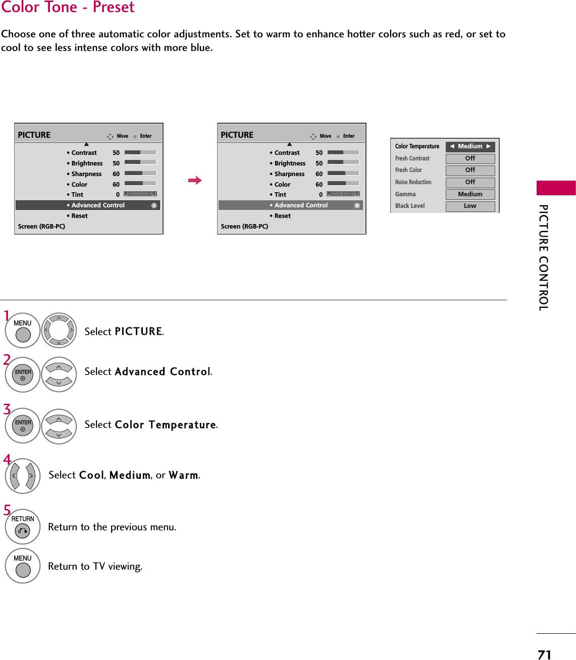 PICTURE CONTROL71Color Tone - PresetChoose one of three automatic color adjustments. Set to warm to enhance hotter colors such as red, or set tocool to see less intense colors with more blue.EnterMovePICTUREESelect PPIICCTTUURREE.Select CCoolloorr  TTeemmppeerraattuurree.1MENU3ENTERSelect CCooooll, MMeeddiiuumm, or WWaarrmm.4• Contrast 50• Brightness 50• Sharpness 60• Color 60• Tint 0• Advanced Control• ResetScreen (RGB-PC)Select AAddvvaanncceedd  CCoonnttrrooll.2ENTER5RETURNReturn to the previous menu.MENUReturn to TV viewing.RGEnterMovePICTUREE• Contrast 50• Brightness 50• Sharpness 60• Color 60• Tint 0• Advanced Control• ResetScreen (RGB-PC)RGColor TemperatureFFMedium  GGFresh ContrastOffFresh ColorOffNoise ReductionOffGammaMediumBlack LevelLowEye CareOffReal CinemaOffTruMotionHighClose