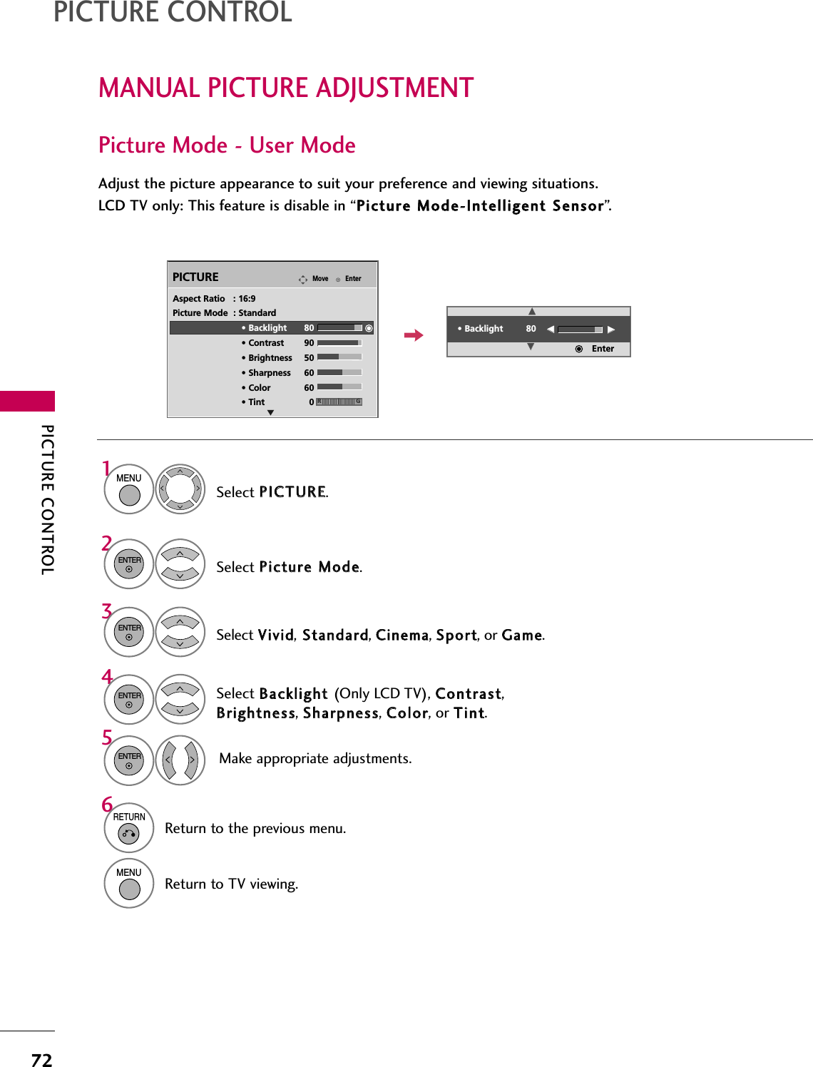 PICTURE CONTROL72MANUAL PICTURE ADJUSTMENTPICTURE CONTROLPicture Mode - User ModeAdjust the picture appearance to suit your preference and viewing situations.LCD TV only: This feature is disable in “PPiiccttuurree  MMooddee--IInntteelllliiggeenntt  SSeennssoorr”.EnterMovePICTURESelect PPIICCTTUURREE.Make appropriate adjustments.Select BBaacckklliigghhtt  (Only LCD TV), CCoonnttrraasstt,BBrriigghhttnneessss, SShhaarrppnneessss, CCoolloorr, or TTiinntt.1MENUSelect PPiiccttuurree  MMooddee.2ENTERSelect VViivviidd,SSttaannddaarrdd, CCiinneemmaa, SSppoorrtt, or GGaammee.3ENTER4ENTER5ENTEREAspect Ratio   : 16:9Picture Mode  : Standard• Backlight 80 • Contrast 90• Brightness 50• Sharpness 60• Color 60• Tint 0 RG• Backlight 80EEEEEEEEEnter6RETURNReturn to the previous menu.MENUReturn to TV viewing.