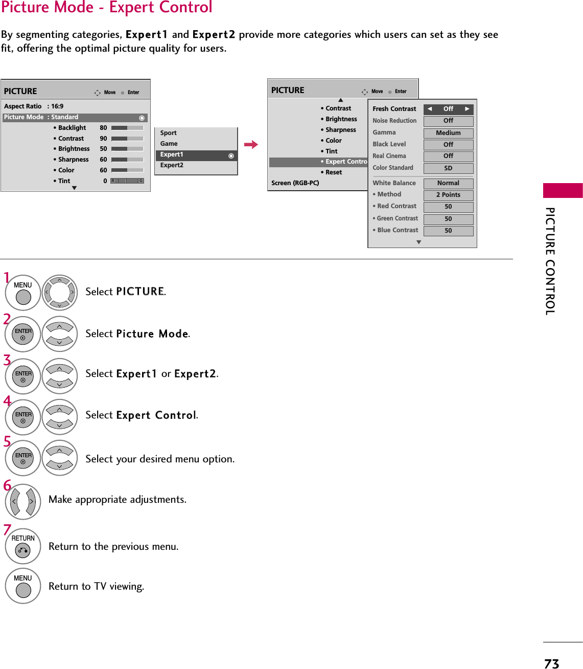PICTURE CONTROL73Select your desired menu option.Select PPIICCTTUURREE.Select PPiiccttuurree  MMooddee.Select EExxppeerrtt  CCoonnttrrooll.Select EExxppeerrtt11or EExxppeerrtt22.1MENU32ENTERENTER4ENTER5ENTERMake appropriate adjustments.6Picture Mode - Expert ControlBy segmenting categories, EExxppeerrtt11and EExxppeerrtt22provide more categories which users can set as they seefit, offering the optimal picture quality for users.EnterMovePICTUREEAspect Ratio   : 16:9Picture Mode  : Standard• Backlight 80 • Contrast 90• Brightness 50• Sharpness 60• Color 60• Tint 0 RGSportGameExpert1Expert27RETURNReturn to the previous menu.MENUReturn to TV viewing.EnterMovePICTUREE• Contrast 50• Brightness 50• Sharpness 60• Color 60• Tint 0• Expert Control• ResetScreen (RGB-PC)RGFFOff      GGFresh ContrastNoise ReductionOffGamma MediumBlack Level OffOffReal CinemaColor StandardSDWhite Balance Normal•Method 2 Points•Red Contrast 50•Green Contrast50•Blue Contrast 50E