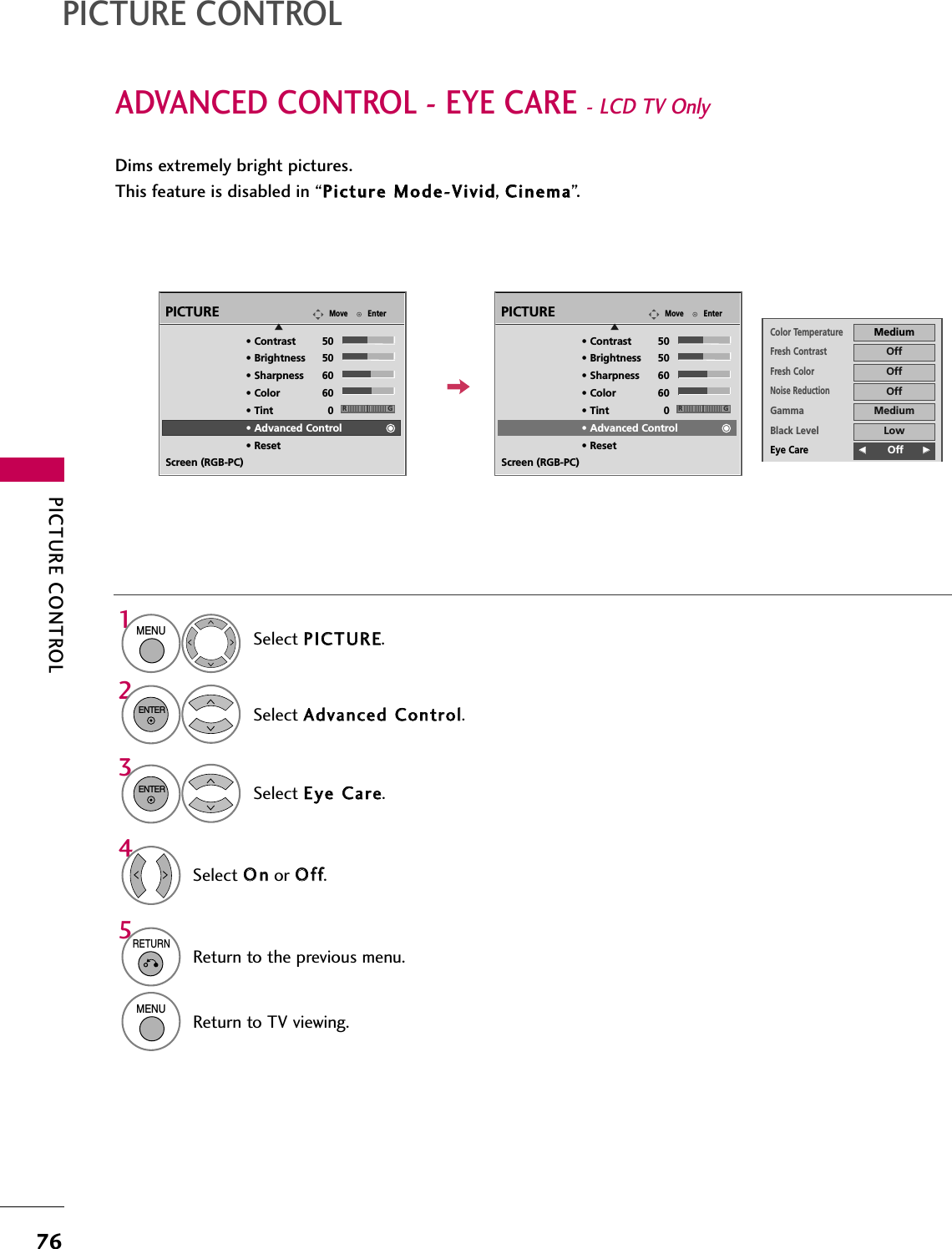 PICTURE CONTROL76ADVANCED CONTROL - EYE CARE - LCD TV Only PICTURE CONTROLDims extremely bright pictures.This feature is disabled in “PPiiccttuurree  MMooddee--VViivviidd, CCiinneemmaa”.Select PPIICCTTUURREE.Select AAddvvaanncceedd  CCoonnttrrooll.Select EEyyee  CCaarree.1MENU32ENTERENTERSelect OOnnor OOffff.45RETURNReturn to the previous menu.MENUReturn to TV viewing.Color TemperatureMediumFresh ContrastOffFresh ColorOffNoise ReductionOffGammaMediumBlack LevelLowEye CareFF        Off GGReal CinemaAutoTruMotionHighCloseEnterMovePICTUREE• Contrast 50• Brightness 50• Sharpness 60• Color 60• Tint 0• Advanced Control• ResetScreen (RGB-PC)RGEnterMovePICTUREE• Contrast 50• Brightness 50• Sharpness 60• Color 60• Tint 0• Advanced Control• ResetScreen (RGB-PC)RG