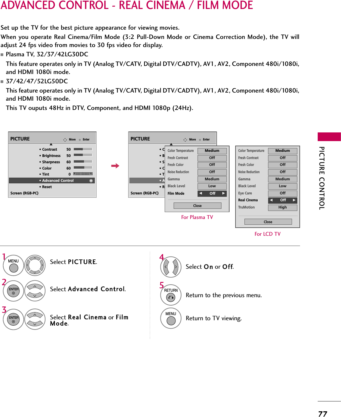 PICTURE CONTROL77ADVANCED CONTROL - REAL CINEMA / FILM MODESet up the TV for the best picture appearance for viewing movies.When you operate Real Cinema/Film Mode  (3:2 Pull-Down Mode or Cinema Correction Mode), the  TV willadjust 24 fps video from movies to 30 fps video for display.■Plasma TV, 32/37/42LG30DCThis feature operates only in TV (Analog TV/CATV, Digital DTV/CADTV), AV1, AV2, Component 480i/1080i,and HDMI 1080i mode.■37/42/47/52LG50DCThis feature operates only in TV (Analog TV/CATV, Digital DTV/CADTV), AV1, AV2, Component 480i/1080i,and HDMI 1080i mode. This TV ouputs 48Hz in DTV, Component, and HDMI 1080p (24Hz).Select PPIICCTTUURREE.Select AAddvvaanncceedd  CCoonnttrrooll.Select RReeaall  CCiinneemmaaor FFiillmmMMooddee.1MENU32ENTERENTERSelect OOnnor OOffff.45RETURNReturn to the previous menu.MENUReturn to TV viewing.Color TemperatureMediumFresh ContrastOffFresh ColorOffNoise ReductionOffGammaMediumBlack LevelLowEye CareOffReal CinemaFF        Off GGTruMotionHighCloseFor LCD TVEnterMovePICTUREE• Contrast 50• Brightness 50• Sharpness 60• Color 60• Tint 0• Advanced Control• ResetScreen (RGB-PC)RGEnterMovePICTUREE• Contrast 50• Brightness 50• Sharpness 60• Color 60• Tint 0• Advanced Control• ResetScreen (RGB-PC)RGColor TemperatureMediumFresh ContrastOffFresh ColorOffNoise ReductionOffGammaMediumBlack LevelLowFilm ModeFF        Off GGCloseFor Plasma TV