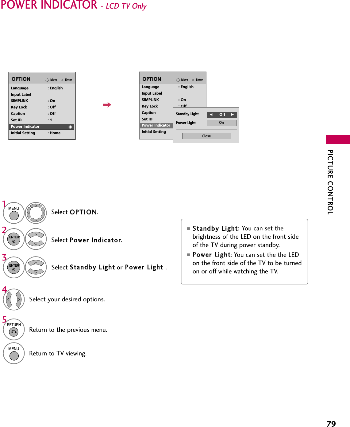 PICTURE CONTROL79POWER INDICATOR - LCD TV Only Select OOPPTTIIOONN.Select PPoowweerr  IInnddiiccaattoorr.1MENU2ENTERSelect SSttaannddbbyy  LLiigghhttor PPoowweerr  LLiigghhtt  .3ENTERSelect your desired options.45RETURNReturn to the previous menu.MENUReturn to TV viewing.■SSttaannddbbyy  LLiigghhtt: You can set thebrightness of the LED on the front sideof the TV during power standby.■PPoowweerr  LLiigghhtt: You can set the the LEDon the front side of the TV to be turnedon or off while watching the TV.EnterMoveOPTIONLanguage : EnglishInput LabelSIMPLINK : OnKey Lock : OffCaption : OffSet ID : 1Power IndicatorInitial Setting : HomeEnterMoveOPTIONLanguage : EnglishInput LabelSIMPLINK : OnKey Lock : OffCaption : OffSet ID : 1Power IndicatorInitial Setting : HomePower LightStandby LightOnCloseFF          Off     GG