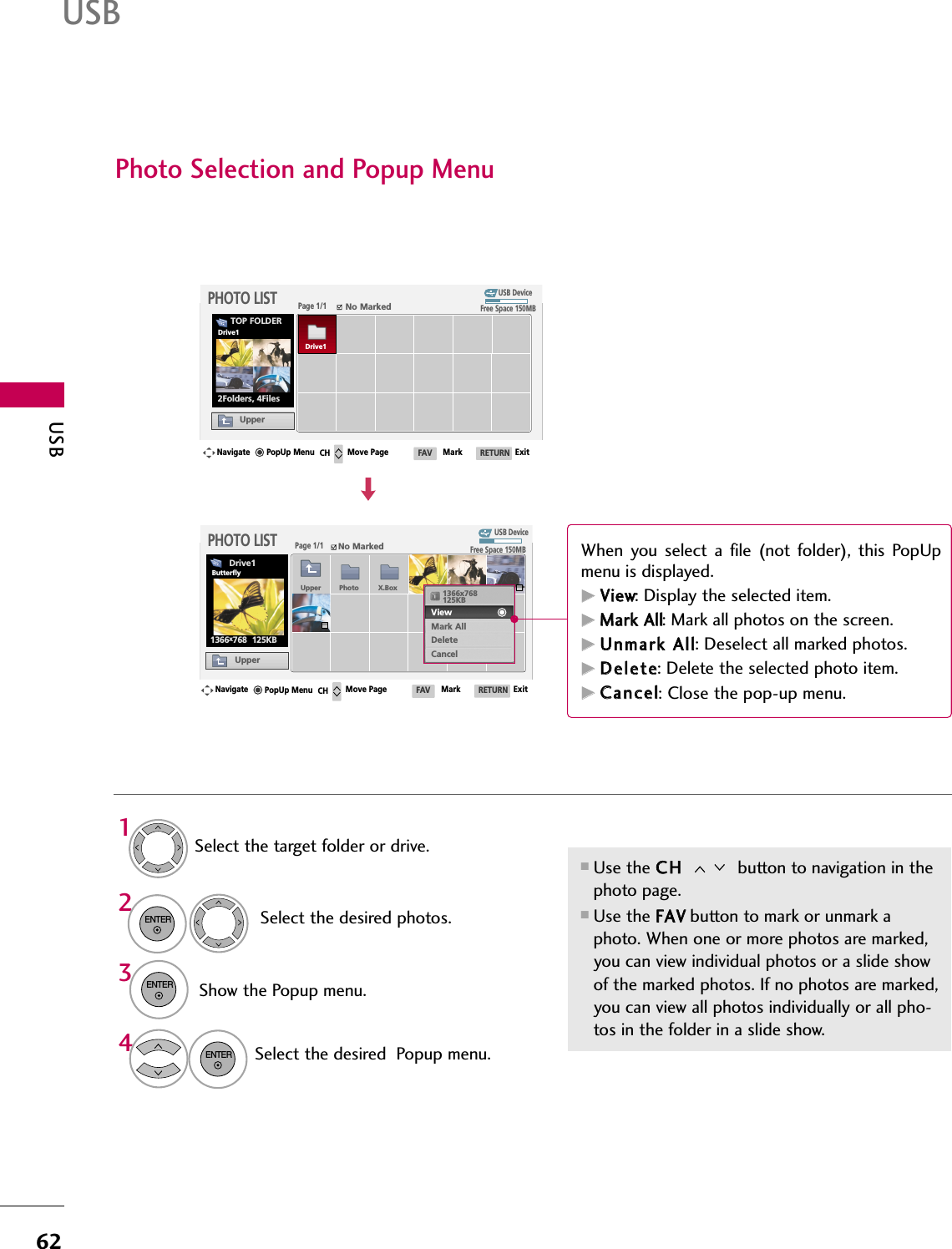 USB62USBPhoto Selection and Popup MenuUSB DevicePage 1/1No MarkedPHOTO LISTUpperFree Space 150MB2Folders, 4FilesUSB DevicePage 1/1No MarkedPHOTO LISTUpperFree Space 150MB1366x768  125KBSelect the target folder or drive.Select the desired photos.2Show the Popup menu.31■Use the CCHH  button to navigation in thephoto page.■Use the FFAAVVbutton to mark or unmark aphoto. When one or more photos are marked,you can view individual photos or a slide showof the marked photos. If no photos are marked,you can view all photos individually or all pho-tos  in the folder in  a slide  show.TOP FOLDERDrive14Select the desired  Popup menu.ENTERENTERENTERNavigate Move Page Mark ExitCH FAV RETURNPopUp MenuNavigate Move Page Mark ExitCH FAV RETURNPopUp MenuDrive1Drive1ButterflyUpper Photo X.Box 1366x768125KBView Mark AllDeleteCancelWhen  you  select  a  file  (not  folder),  this  PopUpmenu is displayed.GGVViieeww: Display the selected item. GGMMaarrkk  AAllll: Mark all photos on the screen.GGUUnnmmaarrkk  AAllll: Deselect all marked photos.GGDDeelleettee: Delete the selected photo item.GGCCaanncceell: Close the pop-up menu.