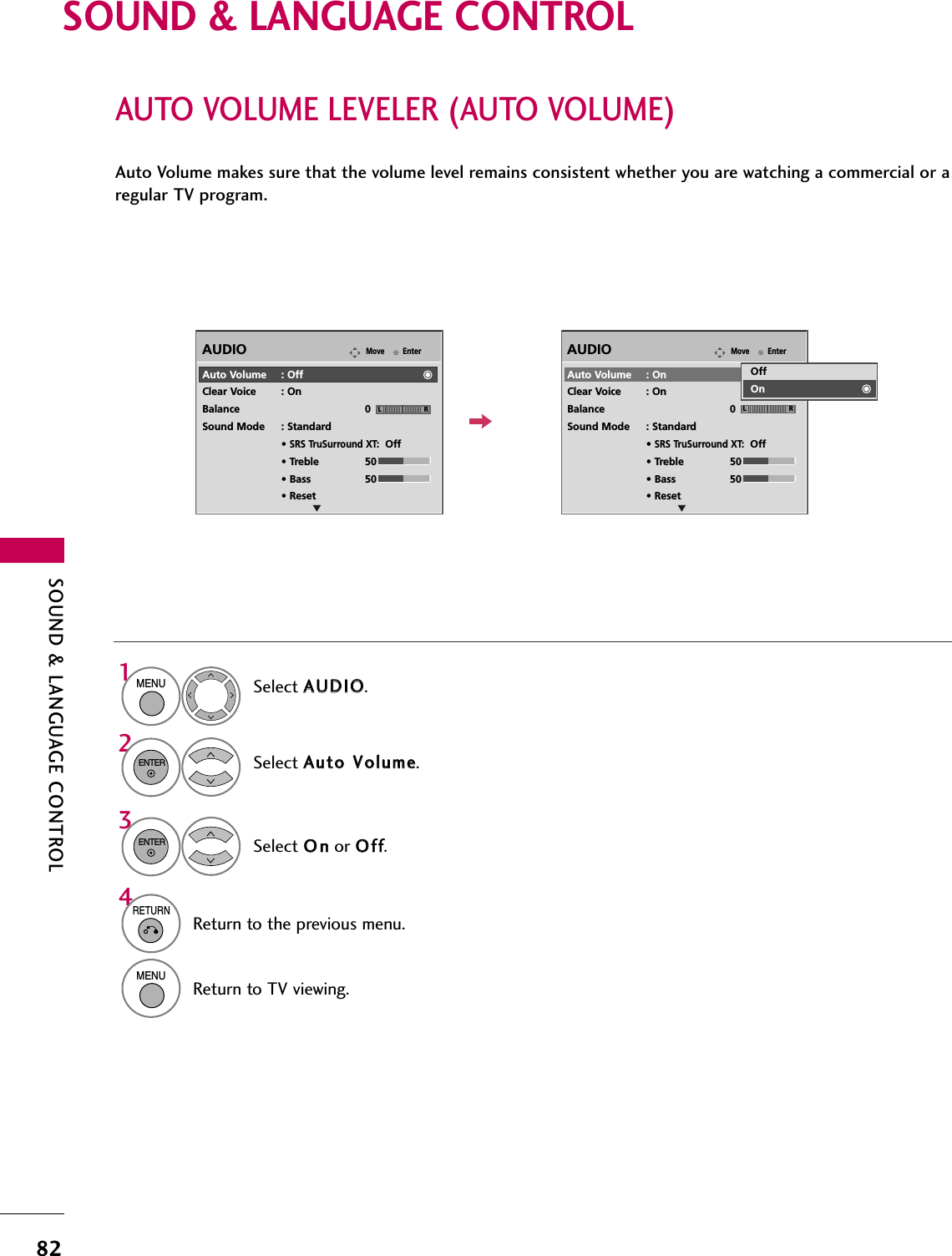 SOUND &amp; LANGUAGE CONTROL82SOUND &amp; LANGUAGE CONTROLAUTO VOLUME LEVELER (AUTO VOLUME)Auto Volume makes sure that the volume level remains consistent whether you are watching a commercial or aregular TV program.Select AAUUDDIIOO.Select AAuuttoo  VVoolluummee.Select OOnnor OOffff.EnterMoveAUDIOELREnterMoveAUDIOELR1MENU32ENTERENTERAuto Volume : OffClear Voice : OnBalance 0Sound Mode : Standard• SRS TruSurround XT:Off• Treble 50• Bass 50• ResetAuto Volume : OnClear Voice : OnBalance 0Sound Mode : Standard• SRS TruSurround XT:Off• Treble 50• Bass 50• ResetOffOn4RETURNReturn to the previous menu.MENUReturn to TV viewing.
