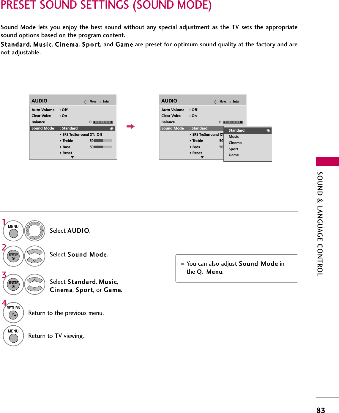 SOUND &amp; LANGUAGE CONTROL83PRESET SOUND SETTINGS (SOUND MODE)Sound Mode lets  you enjoy  the  best sound without any  special  adjustment as the  TV  sets the  appropriatesound options based on the program content.SSttaannddaarrdd, MMuussiicc, CCiinneemmaa, SSppoorrtt, and GGaammeeare preset for optimum sound quality at the factory and arenot adjustable.Select AAUUDDIIOO.Select SSoouunndd  MMooddee.Select SSttaannddaarrdd, MMuussiicc,CCiinneemmaa, SSppoorrtt, or GGaammee.1MENU32ENTERENTEREnterMoveAUDIOELREnterMoveAUDIOELRAuto Volume : OffClear Voice : OnBalance 0Sound Mode : Standard• SRS TruSurround XT:Off• Treble 50• Bass 50• ResetAuto Volume : OffClear Voice : OnBalance 0Sound Mode : Standard• SRS TruSurround XT:Off• Treble 50• Bass 50• ResetStandardMusicCinemaSportGame■You can also adjust SSoouunndd  MMooddeeinthe QQ..  MMeennuu.4RETURNReturn to the previous menu.MENUReturn to TV viewing.