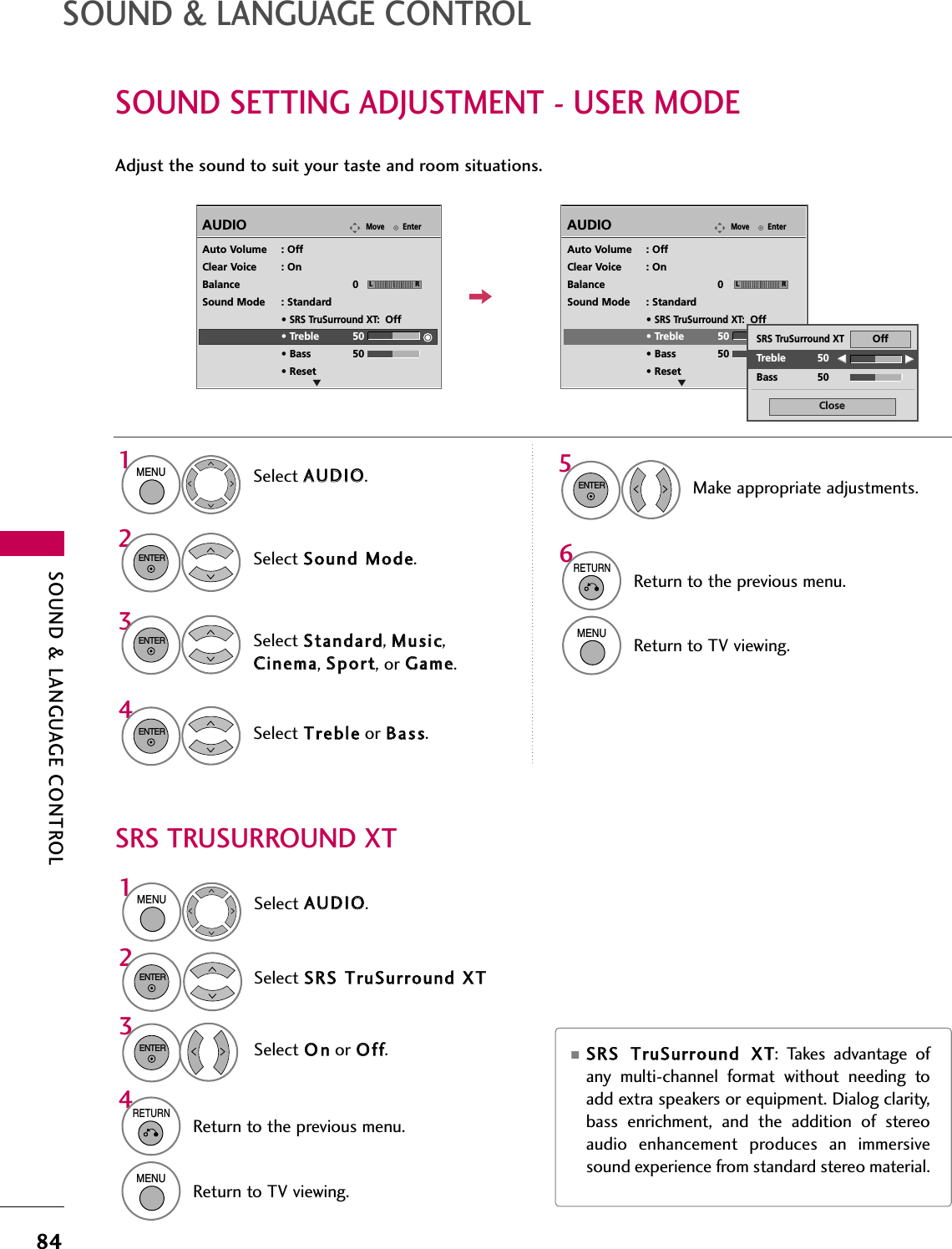 SOUND &amp; LANGUAGE CONTROL84SOUND &amp; LANGUAGE CONTROLSOUND SETTING ADJUSTMENT - USER MODESRS TRUSURROUND XTAdjust the sound to suit your taste and room situations. Select AAUUDDIIOO.Select SSoouunndd  MMooddee.Select TTrreebblleeor BBaassss.1MENU42ENTERSelect SSttaannddaarrdd, MMuussiicc,CCiinneemmaa, SSppoorrtt, or GGaammee.3ENTERENTEREnterMoveAUDIOLREAuto Volume : OffClear Voice : OnBalance 0Sound Mode : Standard• SRS TruSurround XT:Off• Treble 50• Bass 50• ResetEnterMoveAUDIOLREAuto Volume : OffClear Voice : OnBalance 0Sound Mode : Standard• SRS TruSurround XT:Off• Treble 50• Bass 50• ResetSelect AAUUDDIIOO.Select SSRRSS  TTrruuSSuurrrroouunndd  XXTTSelect OOnnor OOffff.1MENU32ENTERENTER■SSRRSS  TTrruuSSuurrrroouunndd  XXTT:  Takes  advantage  ofany  multi-channel  format  without  needing  toadd extra speakers or equipment. Dialog clarity,bass  enrichment,  and  the  addition  of  stereoaudio  enhancement  produces  an  immersivesound experience from standard stereo material. 6RETURNReturn to the previous menu.MENUReturn to TV viewing.4RETURNReturn to the previous menu.MENUReturn to TV viewing.CloseEEEETreble 50Bass 50SRS TruSurround XTOffMake appropriate adjustments.5ENTER