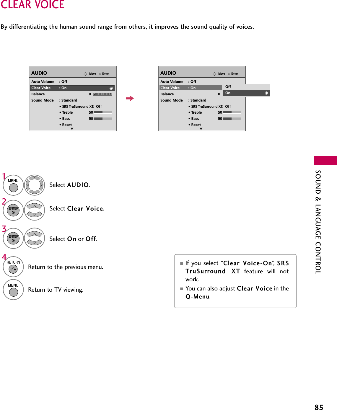 SOUND &amp; LANGUAGE CONTROL85CLEAR VOICEBy differentiating the human sound range from others, it improves the sound quality of voices.■If you select “CClleeaarr  VVooiiccee--OOnn”,   SSRRSSTTrruuSSuurrrroouunndd  XXTTfeature  will  notwork.■You can also adjust CClleeaarr  VVooiicceein theQQ--MMeennuu.EnterMoveAUDIOELREnterMoveAUDIOELRAuto Volume : OffClear Voice : OnBalance 0Sound Mode : Standard• SRS TruSurround XT:Off• Treble 50• Bass 50• ResetAuto Volume : OffClear Voice : OnBalance 0Sound Mode : Standard• SRS TruSurround XT:Off• Treble 50• Bass 50• ResetOffOnSelect AAUUDDIIOO.Select CClleeaarr  VVooiiccee.Select OOnnor OOffff.1MENU32ENTERENTER4RETURNReturn to the previous menu.MENUReturn to TV viewing.